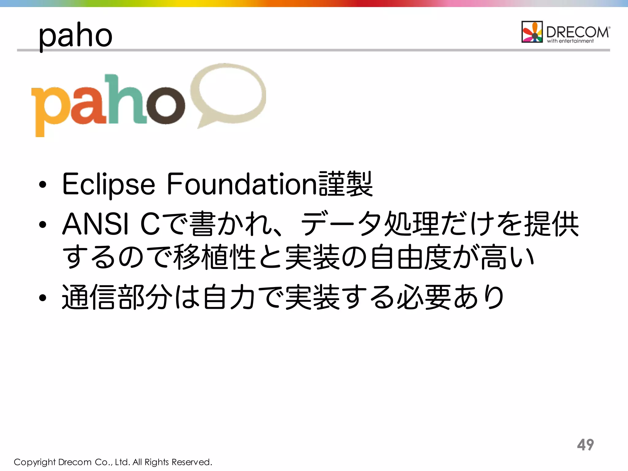 Copyright Drecom Co., Ltd. All Rights Reserved.
49
paho
• Eclipse Foundation謹製
• ANSI Cで書かれ、データ処理だけを提供する
ので移植性と実装の自由度が高い
• 通信部分は自力で実装する必要あり
 