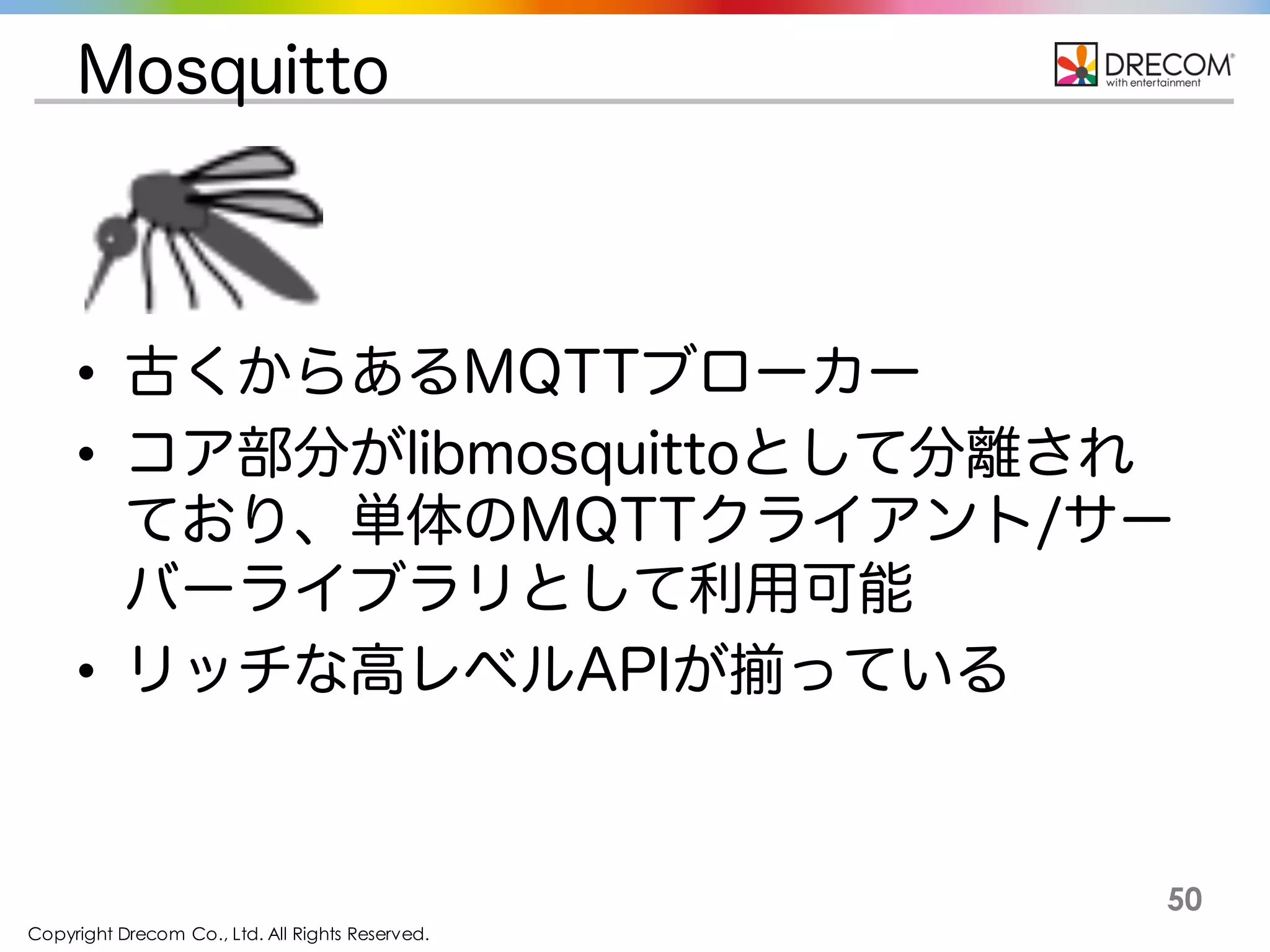 Copyright Drecom Co., Ltd. All Rights Reserved.
50
Mosquitto
• 古くからあるMQTTブローカー
• コア部分がlibmosquittoとして分離されており、
単体のMQTTクライアント/サーバーライブラ
リとして利用可能
• リッチな高レベルAPIが揃っている
 