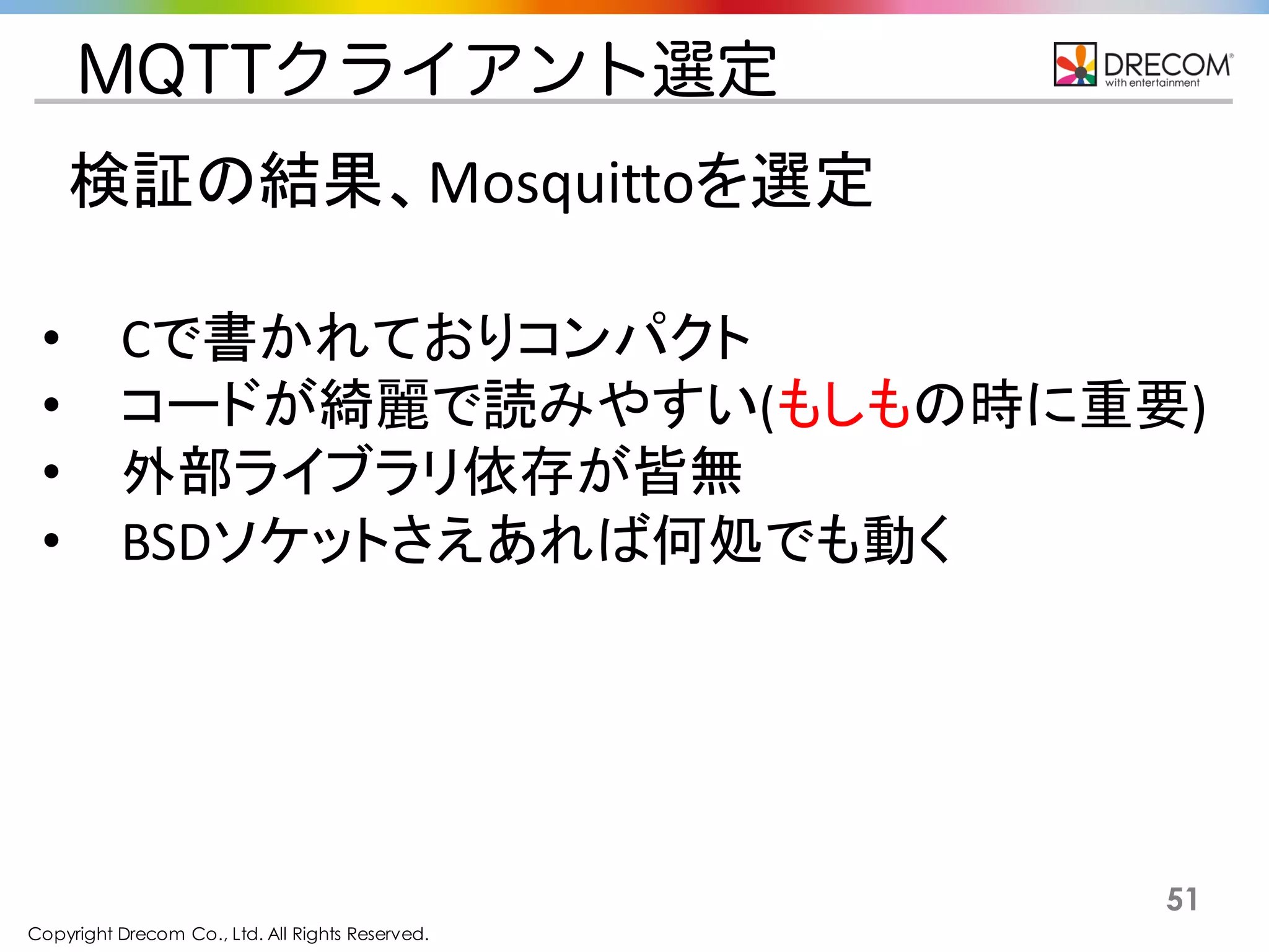 Copyright Drecom Co., Ltd. All Rights Reserved.
51
MQTTクライアント選定
検証の結果、Mosquittoを選定
• Cで書かれておりコンパクト
• コードが綺麗で読みやすい(もしもの時に重要)
• 外部ライブラリ依存が皆無
• BSDソケットさえあれば何処でも動く
 