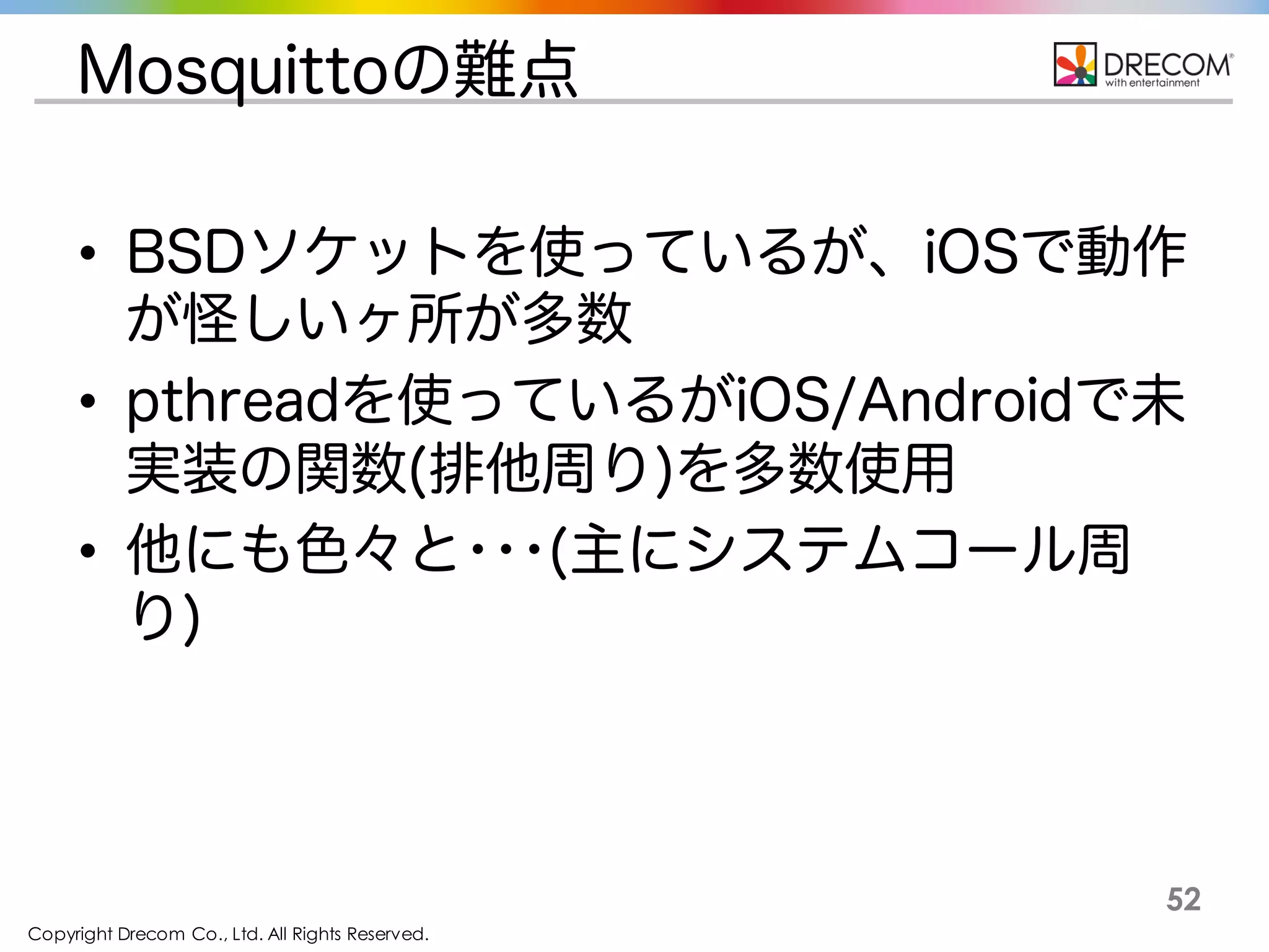 Copyright Drecom Co., Ltd. All Rights Reserved.
52
Mosquittoの難点
• BSDソケットを使っているが、iOSで動作が怪
しいヶ所が多数
• pthreadを使っているがiOS/Androidで未実装
の関数(排他周り)を多数使用
• 他にも色々と･･･(主にシステムコール周り)
 