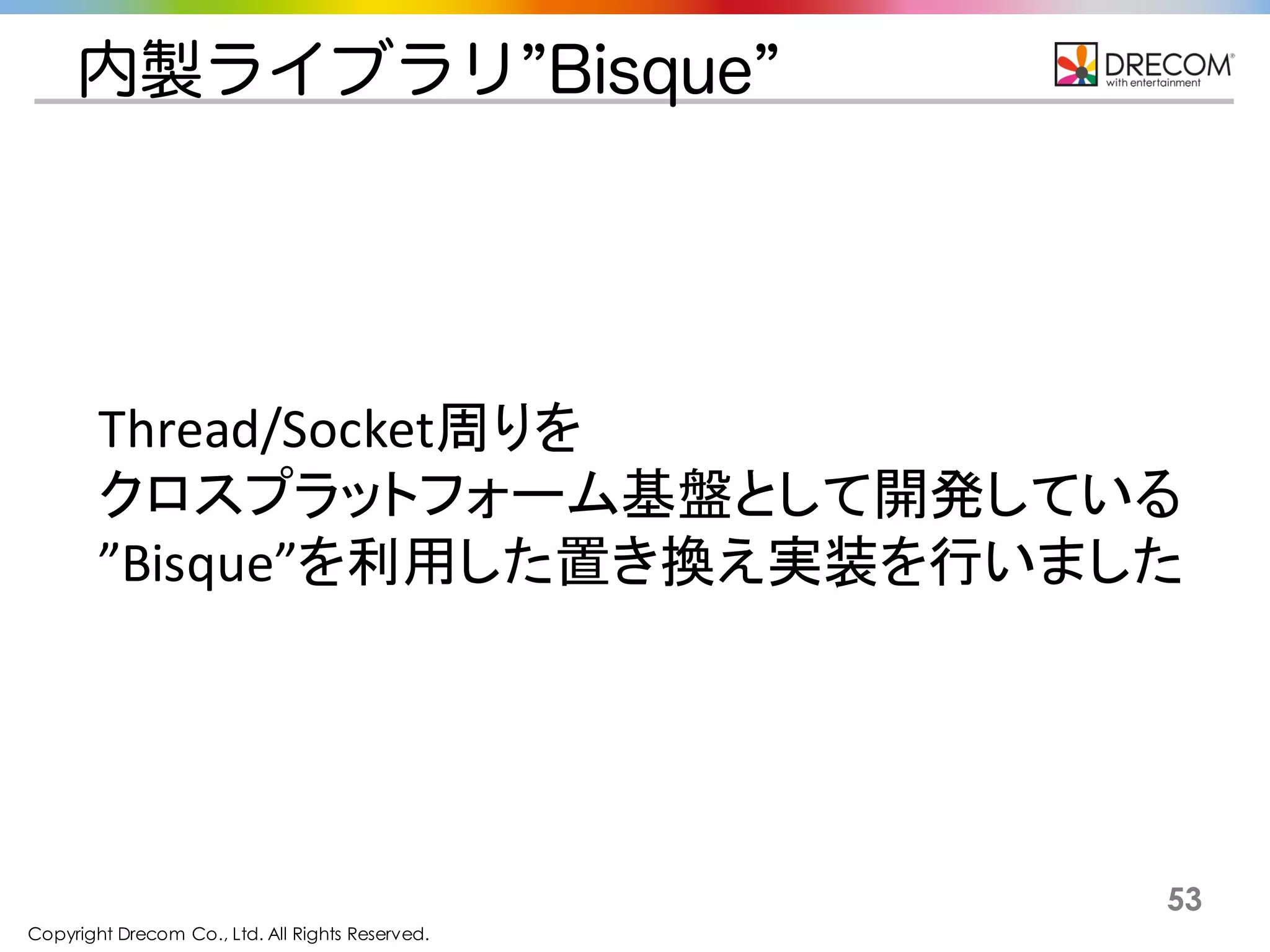 Copyright Drecom Co., Ltd. All Rights Reserved.
53
内製ライブラリ”Bisque”
Thread/Socket周りを
クロスプラットフォーム基盤として開発している
”Bisque”を利用した置き換え実装を行いました
 