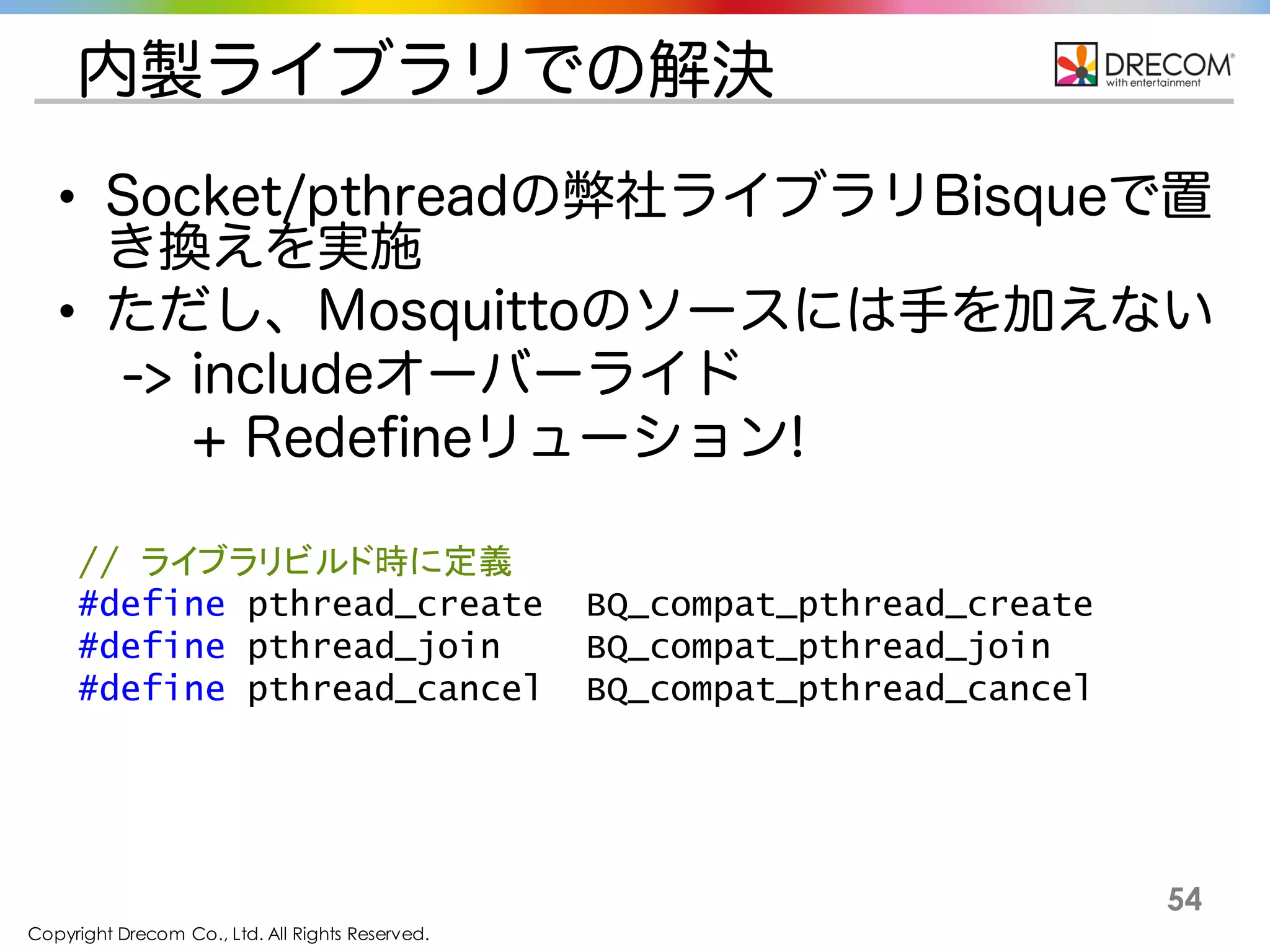 Copyright Drecom Co., Ltd. All Rights Reserved.
54
内製ライブラリでの解決
• Socket/pthreadの弊社ライブラリBisqueで置き換え
を実施
• ただし、Mosquittoのソースには手を加えない
-> includeオーバーライド
+ Redefineリューション!
// ライブラリビルド時に定義
#define pthread_create BQ_compat_pthread_create
#define pthread_join BQ_compat_pthread_join
#define pthread_cancel BQ_compat_pthread_cancel
 