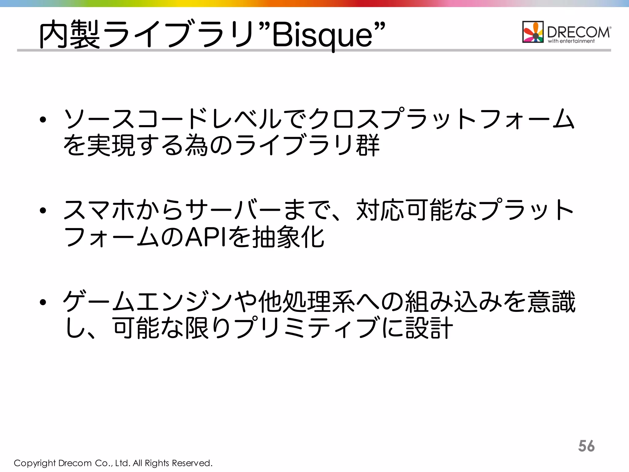 Copyright Drecom Co., Ltd. All Rights Reserved.
56
内製ライブラリ”Bisque”
• ソースコードレベルでクロスプラットフォームを実現
する為のライブラリ群
• スマホからサーバーまで、対応可能なプラットフォー
ムのAPIを抽象化
• ゲームエンジンや他処理系への組み込みを意識し、
可能な限りプリミティブに設計
 