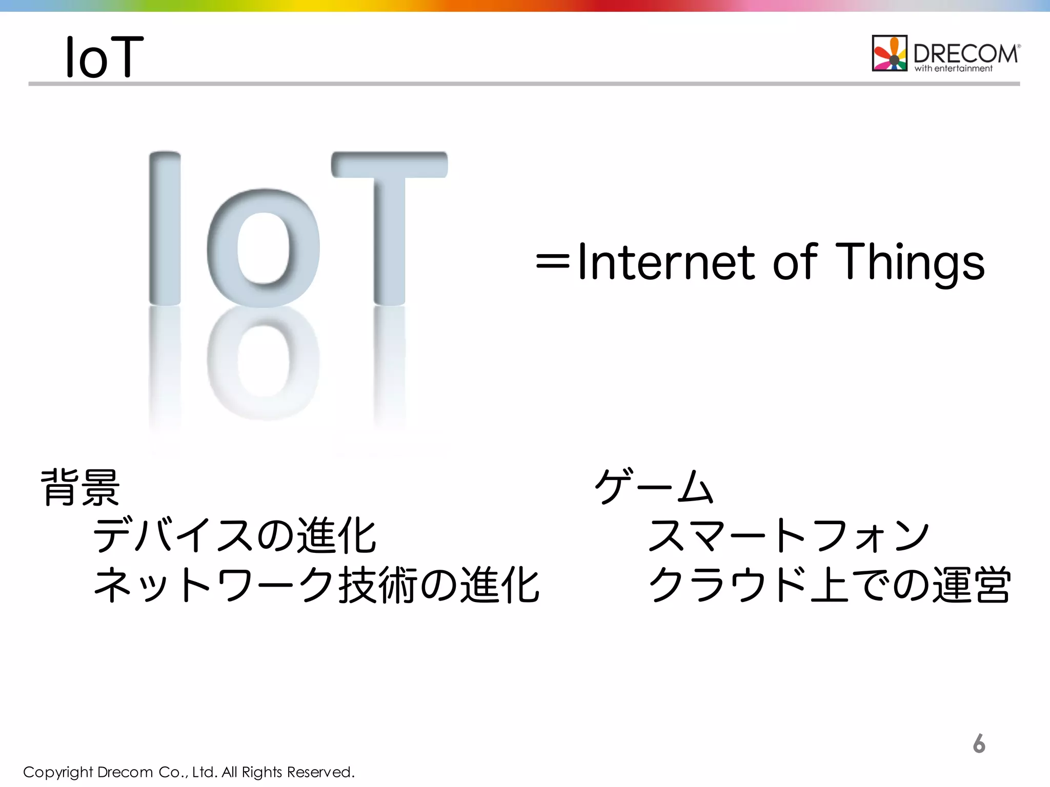 Copyright Drecom Co., Ltd. All Rights Reserved.
6
IoT
＝Internet of Things
IoT
背景
デバイスの進化
ネットワーク技術の進化
ゲーム
スマートフォン
クラウド上での運営
 