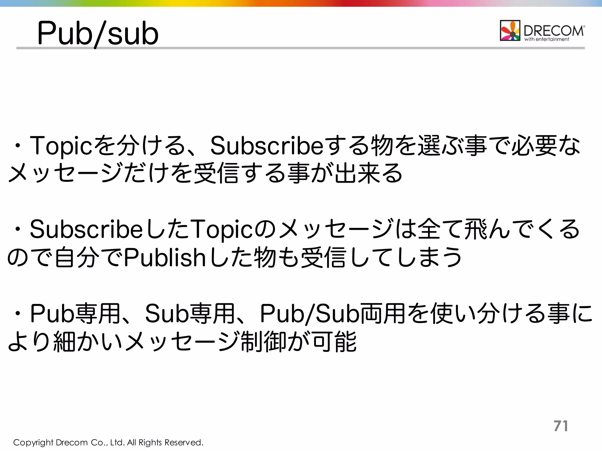 Copyright Drecom Co., Ltd. All Rights Reserved.
71
Pub/sub
・Topicを分ける、Subscribeする物を選ぶ事で必要なメッセー
ジだけを受信する事が出来る
・SubscribeしたTopicのメッセージは全て飛んでくるので自分
でPublishした物も受信してしまう
・Pub専用、Sub専用、Pub/Sub両用を使い分ける事により細
かいメッセージ制御が可能
 