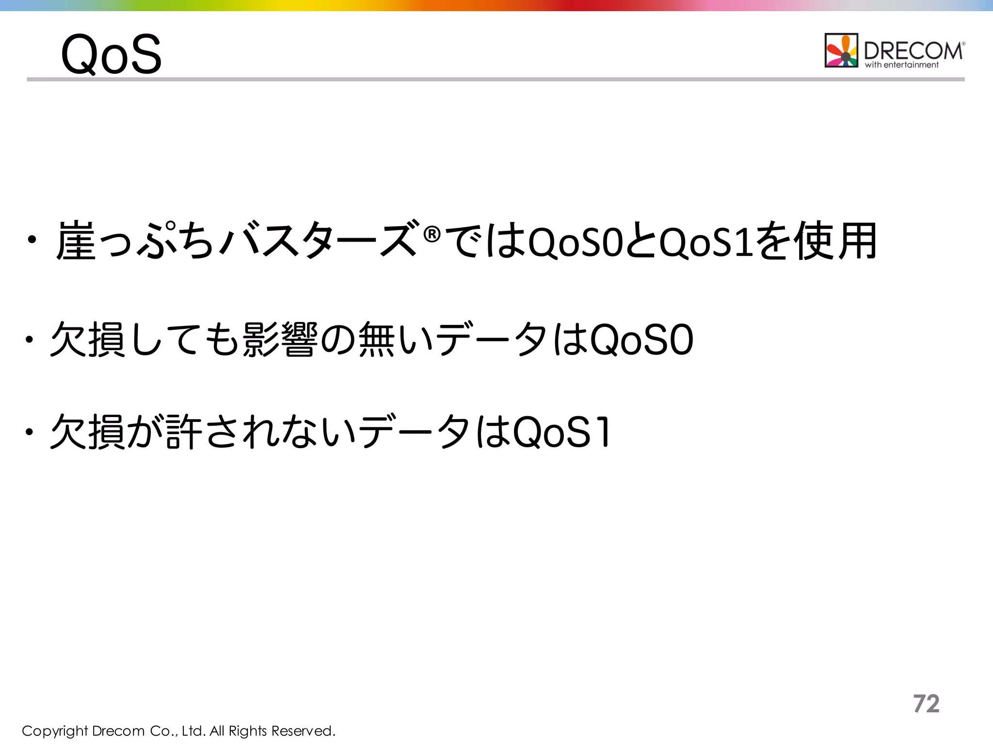 Copyright Drecom Co., Ltd. All Rights Reserved.
72
QoS
・崖っぷちバスターズ®ではQoS0とQoS1を使用
・欠損しても影響の無いデータはQoS0
・欠損が許されないデータはQoS1
 