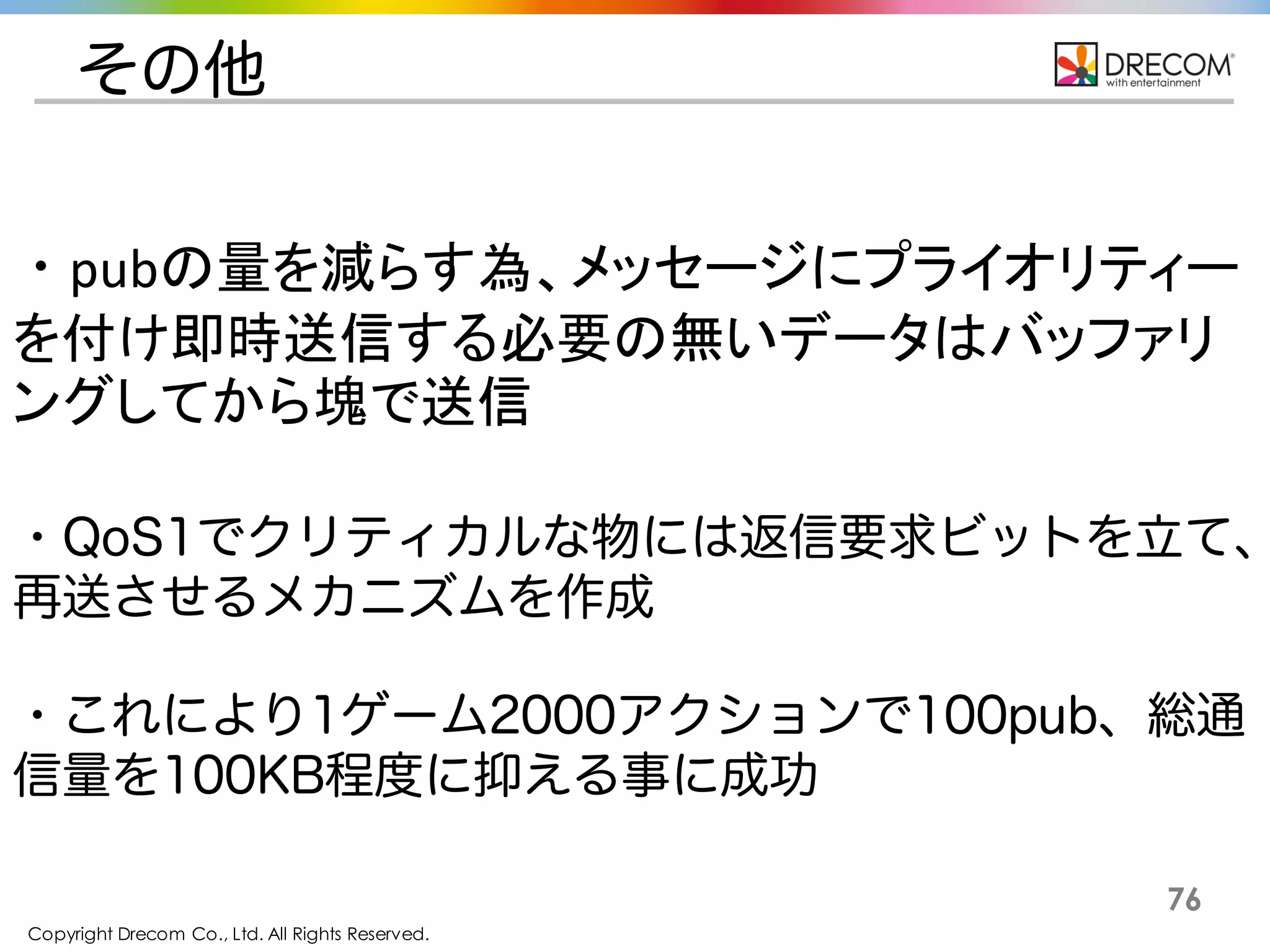 Copyright Drecom Co., Ltd. All Rights Reserved.
76
その他
・pubの量を減らす為、メッセージにプライオリティーを
付け即時送信する必要の無いデータはバッファリン
グしてから塊で送信
・QoS1でクリティカルな物には返信要求ビットを立て、再送さ
せるメカニズムを作成
・これにより1ゲーム2000アクションで100pub、総通信量を
100KB程度に抑える事に成功
 