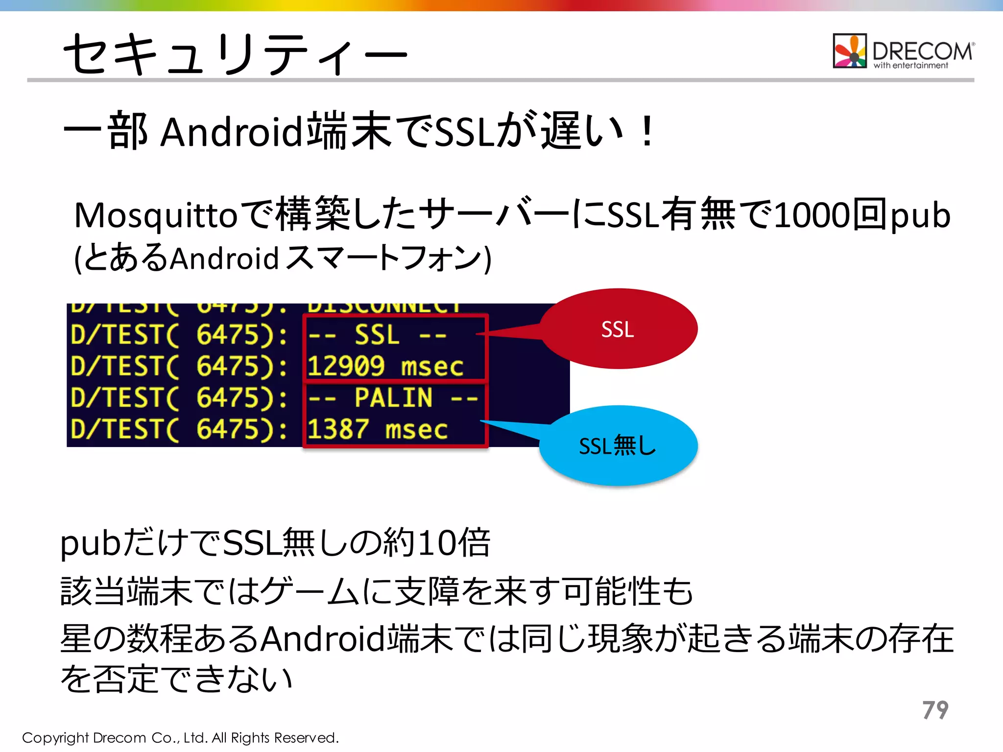 Copyright Drecom Co., Ltd. All Rights Reserved.
79
Mosquittoで構築したサーバーにSSL有無で1000回pub
(とあるAndroid	
  スマートフォン)
セキュリティー
pubだけでSSL無しの約10倍
該当端末ではゲームに支障を来す可能性も
星の数程あるAndroid端末では同じ現象が起きる端末の存在を否
定できない
SSL無し
SSL
一部 Android端末でSSLが遅い！
 