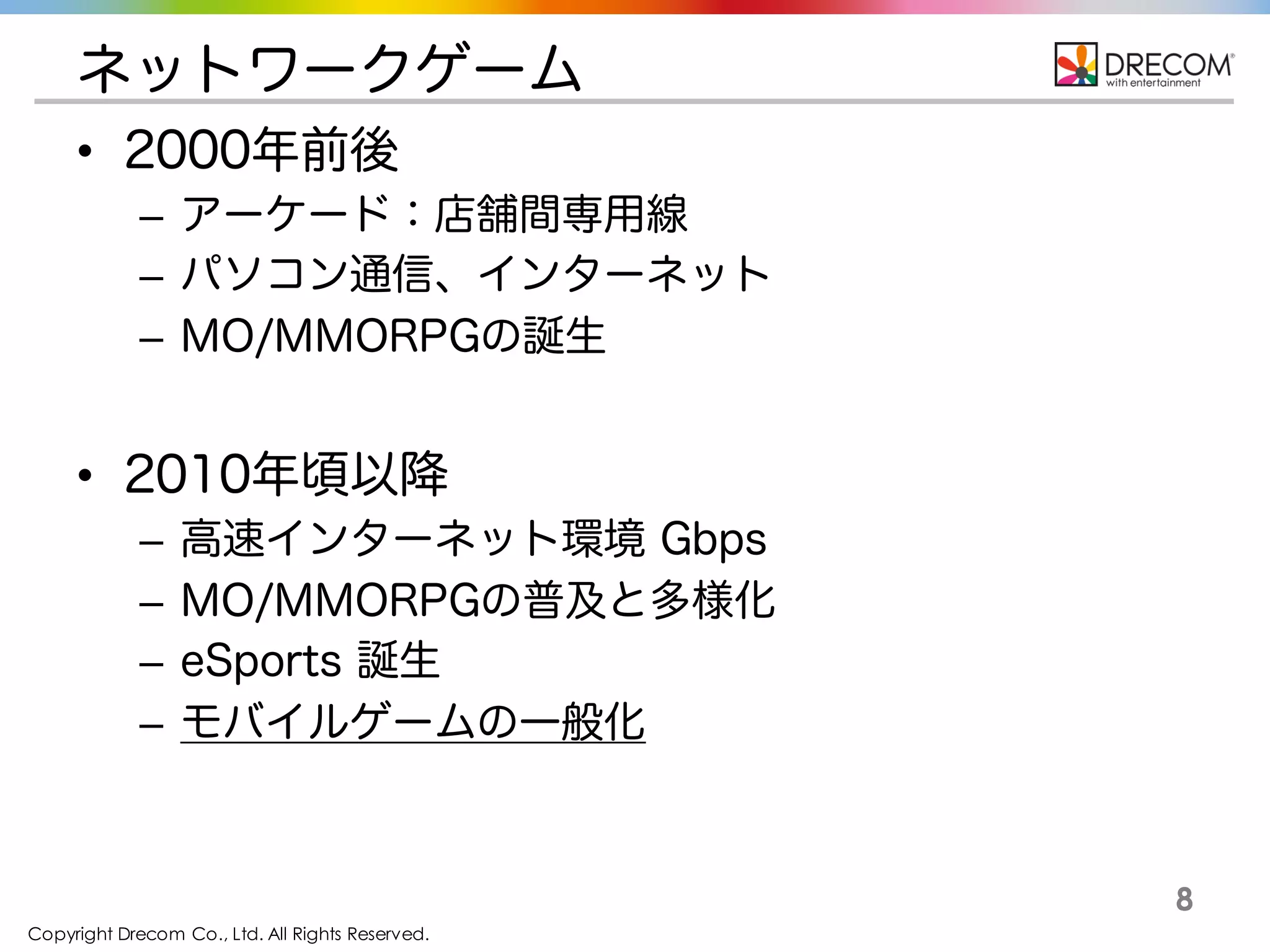 Copyright Drecom Co., Ltd. All Rights Reserved.
8
ネットワークゲーム
• 2000年前後
– アーケード：店舗間専用線
– パソコン通信、インターネット
– MO/MMORPGの誕生
• 2010年頃以降
– 高速インターネット環境 Gbps
– MO/MMORPGの普及と多様化
– eSports 誕生
– モバイルゲームの一般化
 