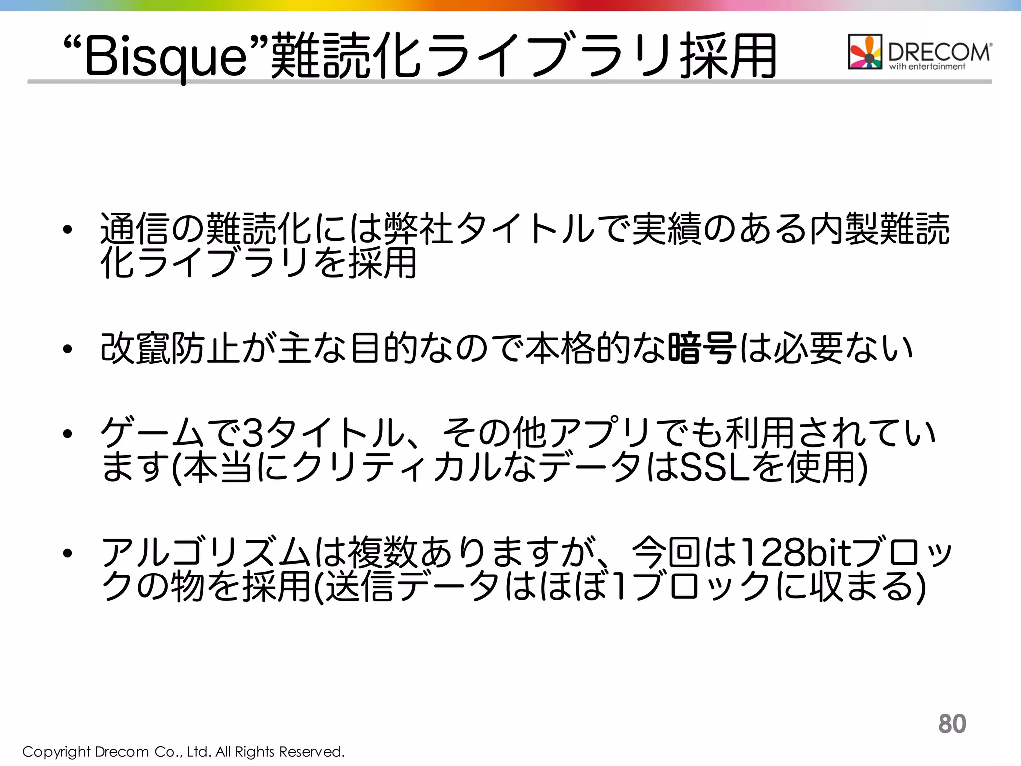 Copyright Drecom Co., Ltd. All Rights Reserved.
80
“Bisque”難読化ライブラリ採用
• 通信の難読化には弊社タイトルで実績のある内製難読化
ライブラリを採用
• 改竄防止が主な目的なので本格的な暗号は必要ない
• ゲームで3タイトル、その他アプリでも利用されています(本
当にクリティカルなデータはSSLを使用)
• アルゴリズムは複数ありますが、今回は128bitブロックの
物を採用(送信データはほぼ1ブロックに収まる)
 