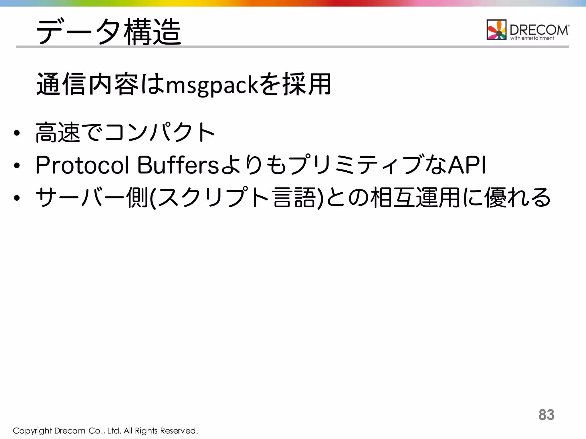 Copyright Drecom Co., Ltd. All Rights Reserved.
83
データ構造
• 高速でコンパクト
• Protocol BuffersよりもプリミティブなAPI
• サーバー側(スクリプト言語)との相互運用に優れる
通信内容はmsgpackを採用
 