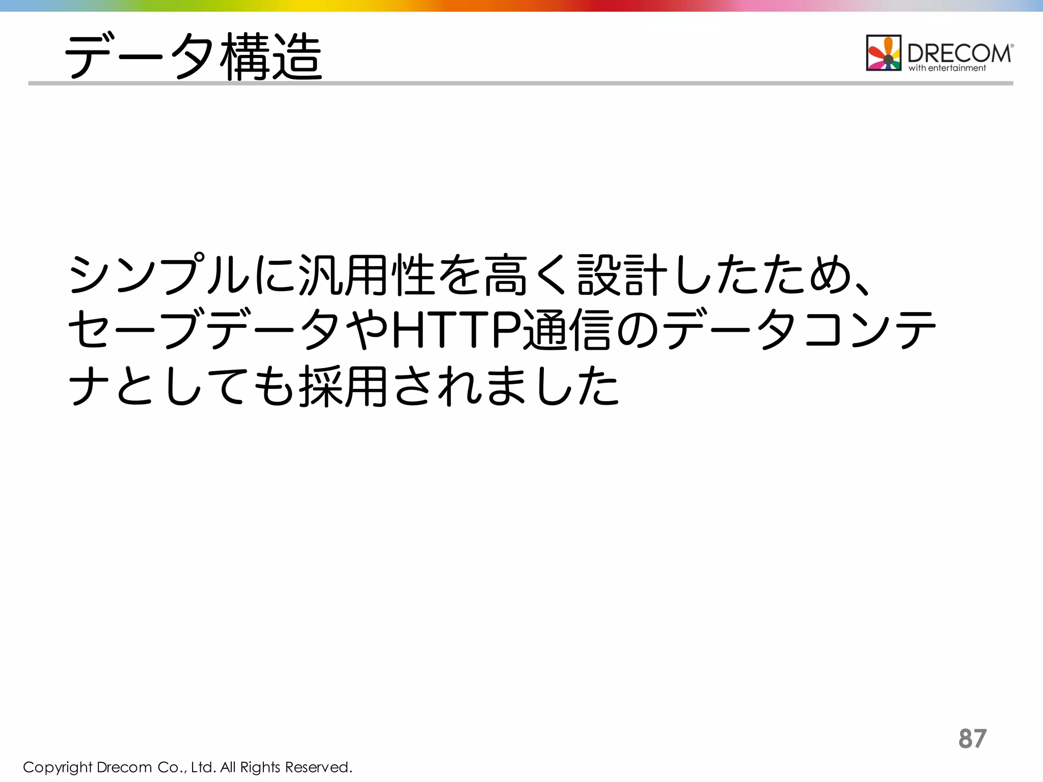 Copyright Drecom Co., Ltd. All Rights Reserved.
87
データ構造
シンプルに汎用性を高く設計したため、セーブ
データやHTTP通信のデータコンテナとしても採
用されました
 
