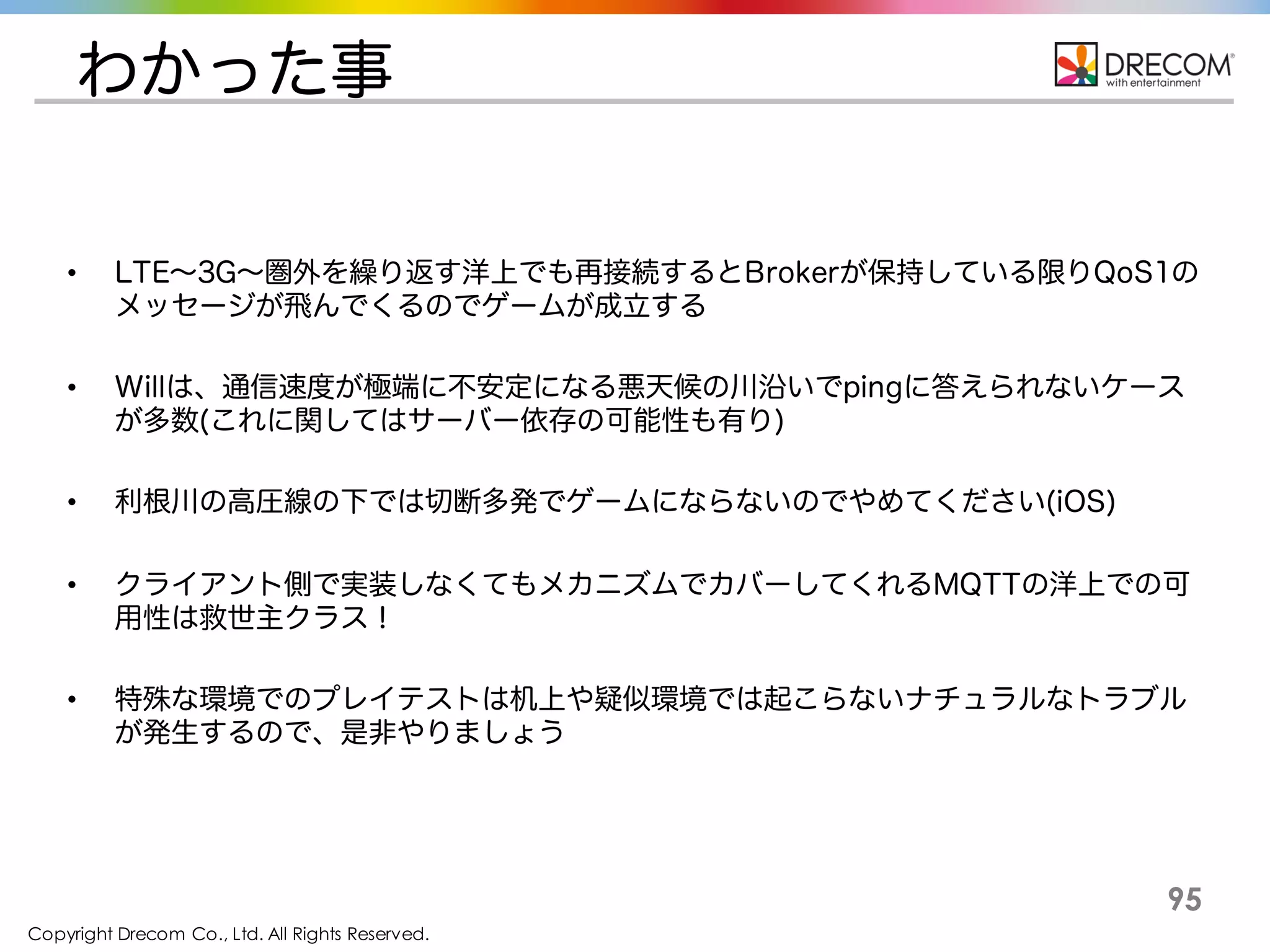 Copyright Drecom Co., Ltd. All Rights Reserved.
95
わかった事
• LTE〜3G〜圏外を繰り返す洋上でも再接続するとBrokerが保持している限りQoS1のメッセー
ジが飛んでくるのでゲームが成立する
• Willは、通信速度が極端に不安定になる悪天候の川沿いでpingに答えられないケースが多数
(これに関してはサーバー依存の可能性も有り)
• 利根川の高圧線の下では切断多発でゲームにならないのでやめてください(iOS)
• クライアント側で実装しなくてもメカニズムでカバーしてくれるMQTTの洋上での可用性は救世
主クラス！
• 特殊な環境でのプレイテストは机上や疑似環境では起こらないナチュラルなトラブルが発生
するので、是非やりましょう
 