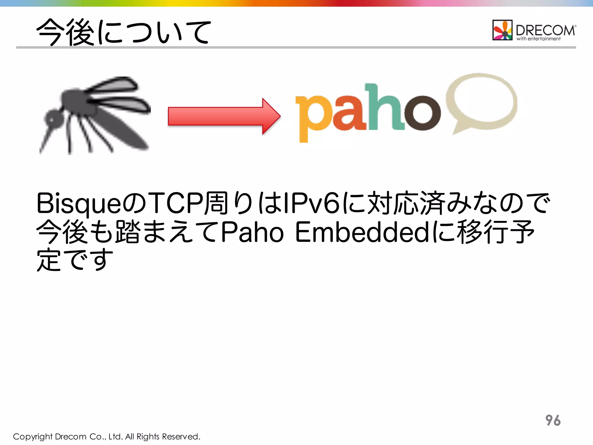 Copyright Drecom Co., Ltd. All Rights Reserved.
96
今後について
BisqueのTCP周りはIPv6に対応済みなので今
後も踏まえてPaho Embeddedに移行予定です
 