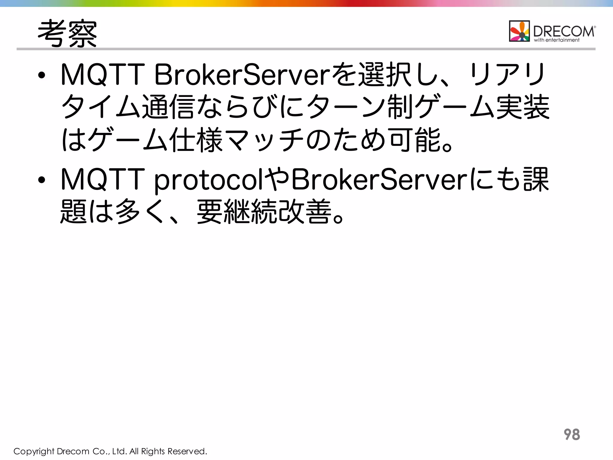 Copyright Drecom Co., Ltd. All Rights Reserved.
98
考察
• MQTT BrokerServerを選択し、リアリ
タイム通信ならびにターン制ゲーム実装
はゲーム仕様マッチのため可能。
• MQTT protocolやBrokerServerにも課
題はあり、要継続改善。
 