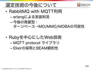 Copyright Drecom Co., Ltd. All Rights Reserved.
100
選定技術の今後について
• RabbitMQ with MQTT利用
– erlangによる実装知見
– 今後の発展型：
ターンベース→MO/MMO/MOBAの可能性
• Rubyを中心にしたWeb技術
– MQTT protocol ライブラリ
– Elixirの採用とBEAM親和性
 