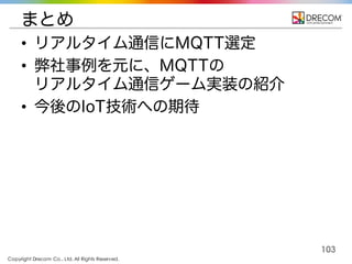 Copyright Drecom Co., Ltd. All Rights Reserved.
103
まとめ
• リアルタイム通信にMQTT選定
• 弊社事例を元に、MQTTの
リアルタイム通信ゲーム実装の紹介
• 今後のIoT技術への期待
 