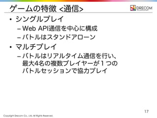 Copyright Drecom Co., Ltd. All Rights Reserved.
17
ゲームの特徴 <通信>
• シングルプレイ
– Web API通信を中心に構成
– バトルはスタンドアローン
• マルチプレイ
– バトルはリアルタイム通信を行い、
最大4名の複数プレイヤーが１つの
バトルセッションで協力プレイ
 