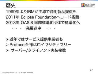 Copyright Drecom Co., Ltd. All Rights Reserved.
27
歴史
1999年よりIBMが主導で商用製品提供も
2011年 Eclipse Foundationへコード寄贈
2013年 OASIS 国際標準化団体で標準化へ
・・・ 発展途中 ・・・
Ø 近年ではサービス提供事業者も
Ø Protocol仕様はロイヤリティフリー
Ø サーバー/クライアント実装複数
 