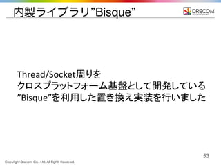 Copyright Drecom Co., Ltd. All Rights Reserved.
53
内製ライブラリ”Bisque”
Thread/Socket周りを
クロスプラットフォーム基盤として開発している
”Bisque”を利用した置き換え実装を行いました
 