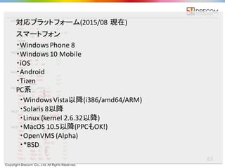 Copyright Drecom Co., Ltd. All Rights Reserved.
62
・Windows	
  Phone	
  8
・Windows	
  10	
  Mobile
・iOS
・Android
・Tizen
対応プラットフォーム(2015/08	
  現在)
スマートフォン
PC系
・Windows	
  Vista以降(i386/amd64/ARM)
・Solaris	
  8以降
・Linux	
  (kernel	
  2.6.32以降)
・MacOS 10.5以降(PPCもOK!)
・OpenVMS	
  (Alpha)
・*BSD
 