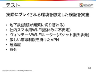 Copyright Drecom Co., Ltd. All Rights Reserved.
88
テスト
• 地下鉄(接続が頻繁に切り替わる)
• 社内スマホ用Wi-Fi(昼休みに不安定)
• ヴィンテージWi-Fiルーター(パケット損失多発)
• 激しい帯域制限を掛けたVPN
• 居酒屋
• 野外
実際にプレイされる環境を想定した検証を実施
 