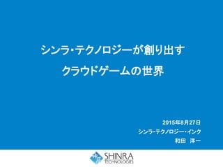 2015年8月27日
シンラ・テクノロジー・インク
和田 洋一
シンラ・テクノロジーが創り出す
クラウドゲームの世界
 