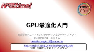 GPU最適化入門
株式会社ソニー・インタラクティブエンタテインメント
LSI開発部2課 小口貴弘
takahiro.koguchi@sony.com
http://cedec.cesa.or.jp/2016/session/ENG/6483.html
１時間：本編 50分、Q&A ５分、バッファ5分
 