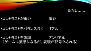 ただし……
•コントラストが弱い 微妙
•コントラストをバランス良く リアル
•コントラストを強調 アンリアル
（ゲームは派手になるが、表現が記号化される）
 