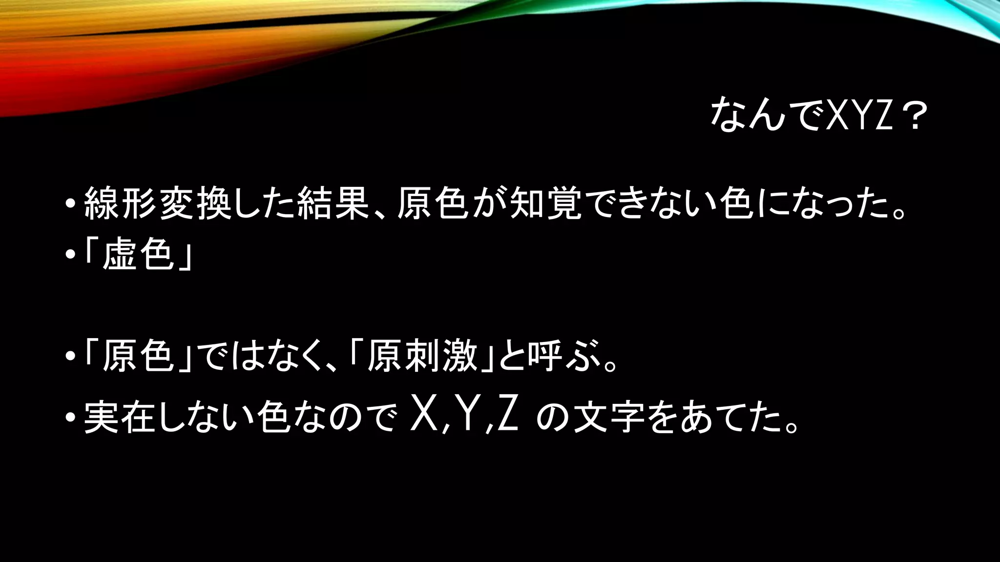 なんでXYZ？
•線形変換した結果、原色が知覚できない色になった。
•「虚色」
•「原色」ではなく、「原刺激」と呼ぶ。
•実在しない色なので X,Y,Z の文字をあてた。
 
