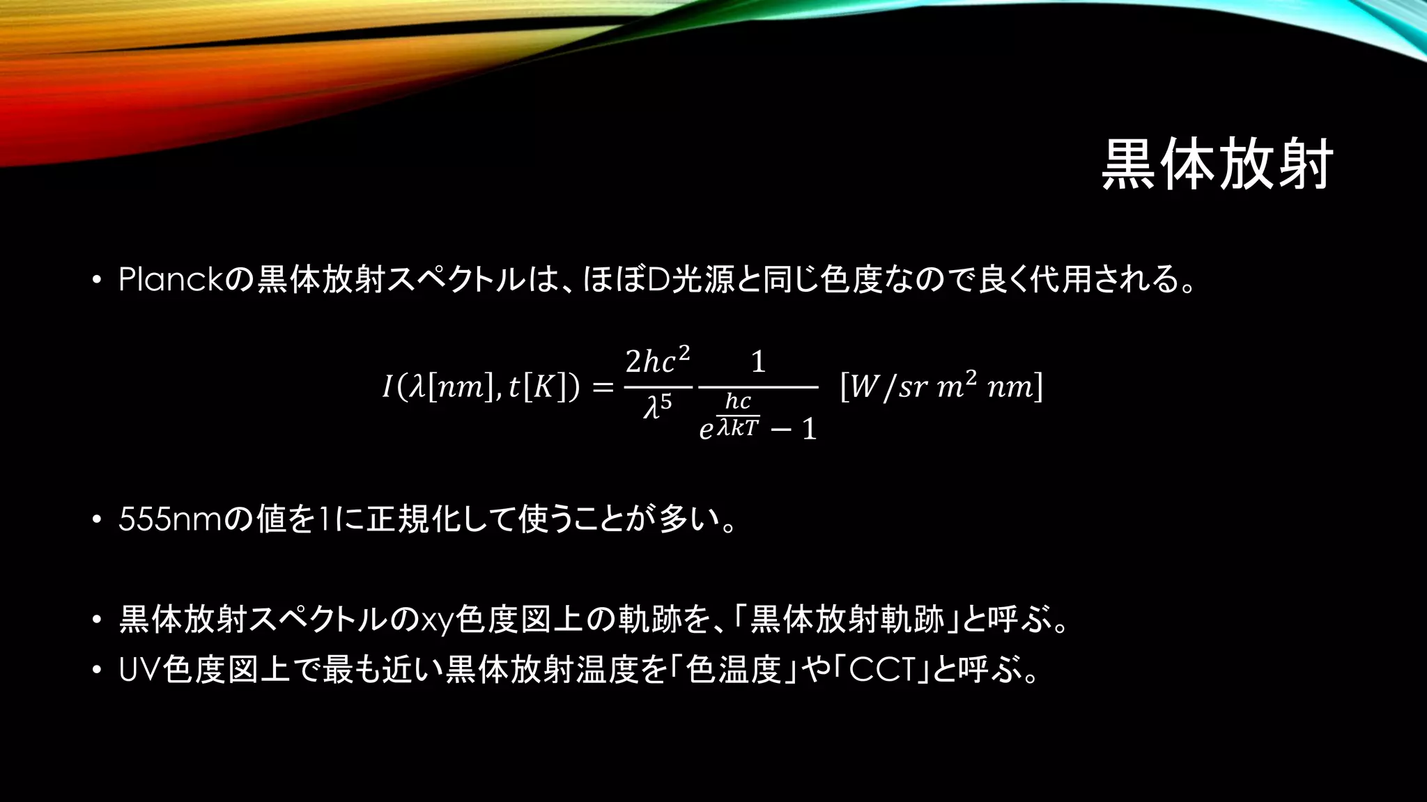 黒体放射
• Planckの黒体放射スペクトルは、ほぼD光源と同じ色度なので良く代用される。
𝐼 𝜆 𝑛𝑚 , 𝑡 𝐾 =
2ℎ𝑐2
𝜆5
1
𝑒
ℎ𝑐
𝜆𝑘𝑇 − 1
𝑊/𝑠𝑟 𝑚2
𝑛𝑚
• 555nmの値を1に正規化して使うことが多い。
• 黒体放射スペクトルのxy色度図上の軌跡を、「黒体放射軌跡」と呼ぶ。
• UV色度図上で最も近い黒体放射温度を「色温度」や「CCT」と呼ぶ。
 