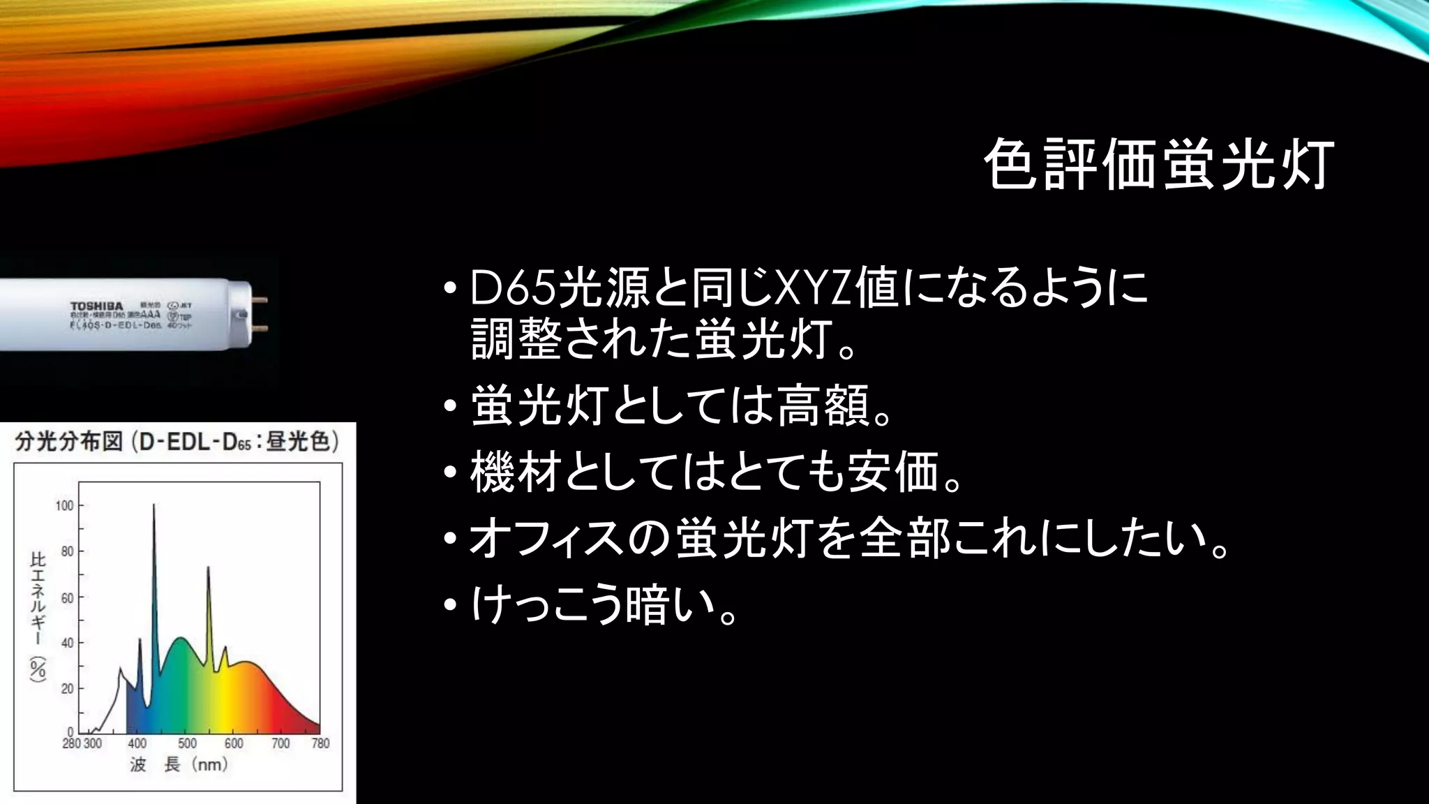 色評価蛍光灯
• D65光源と同じXYZ値になるように
調整された蛍光灯。
• 蛍光灯としては高額。
• 機材としてはとても安価。
• オフィスの蛍光灯を全部これにしたい。
• けっこう暗い。
 