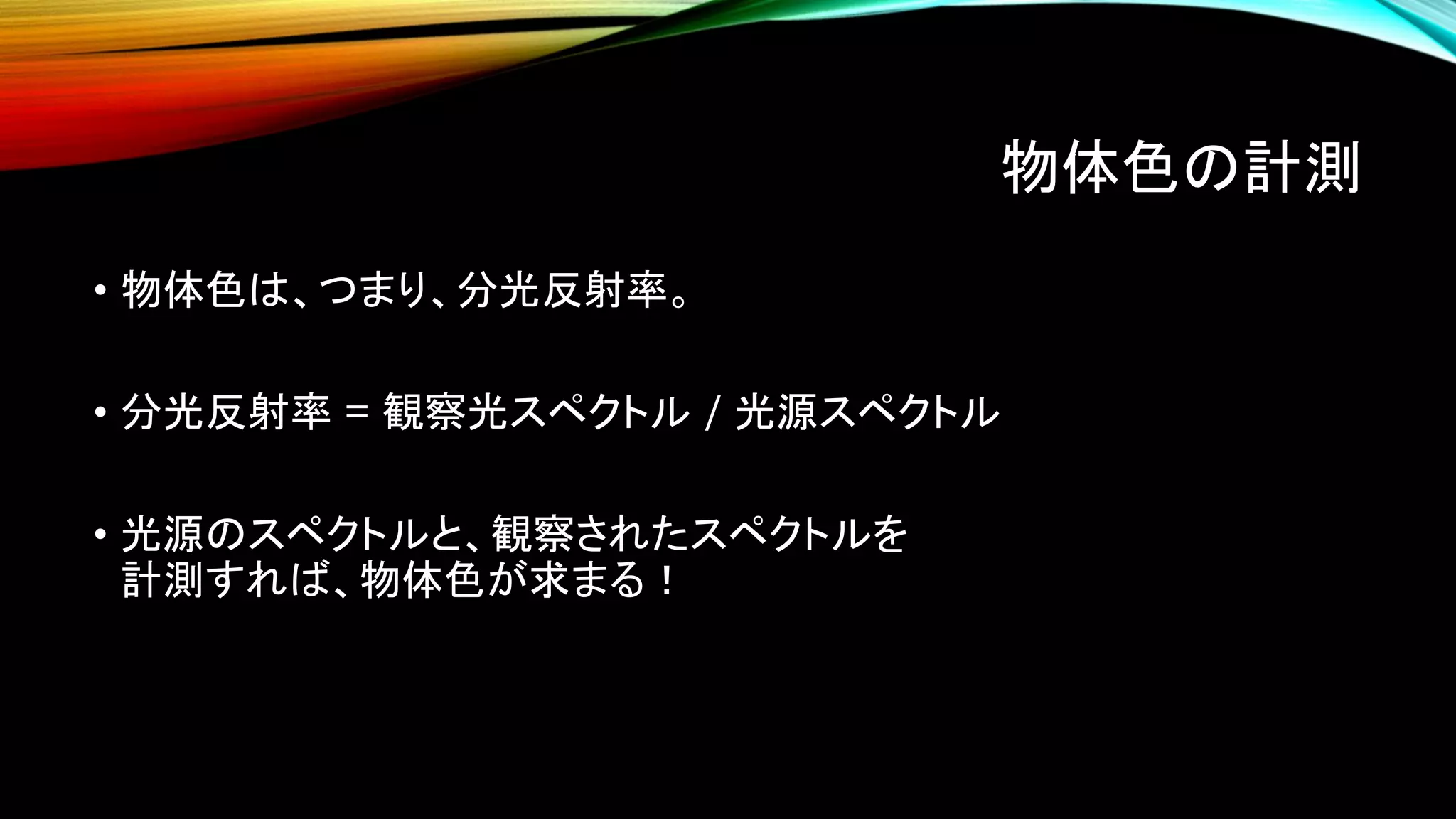 物体色の計測
• 物体色は、つまり、分光反射率。
• 分光反射率 = 観察光スペクトル / 光源スペクトル
• 光源のスペクトルと、観察されたスペクトルを
計測すれば、物体色が求まる！
 