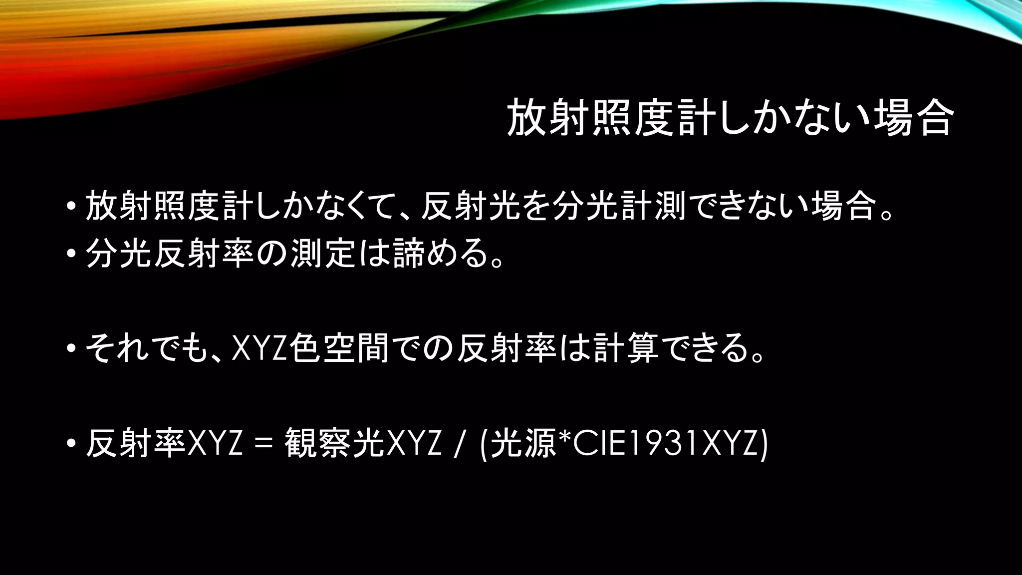 放射照度計しかない場合
• 放射照度計しかなくて、反射光を分光計測できない場合。
• 分光反射率の測定は諦める。
• それでも、XYZ色空間での反射率は計算できる。
• 反射率XYZ = 観察光XYZ / (光源*CIE1931XYZ)
 