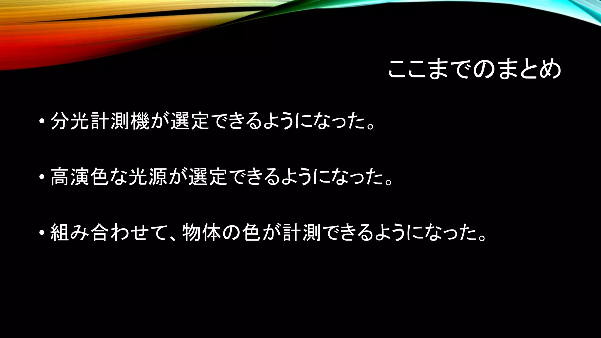 ここまでのまとめ
• 分光計測機が選定できるようになった。
• 高演色な光源が選定できるようになった。
• 組み合わせて、物体の色が計測できるようになった。
 