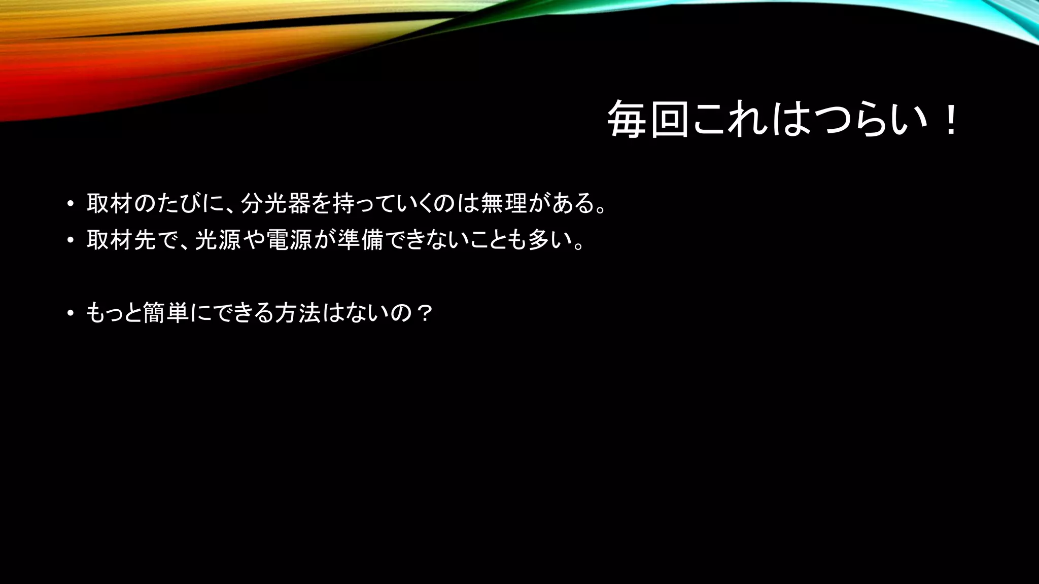 毎回これはつらい！
• 取材のたびに、分光器を持っていくのは無理がある。
• 取材先で、光源や電源が準備できないことも多い。
• もっと簡単にできる方法はないの？
 