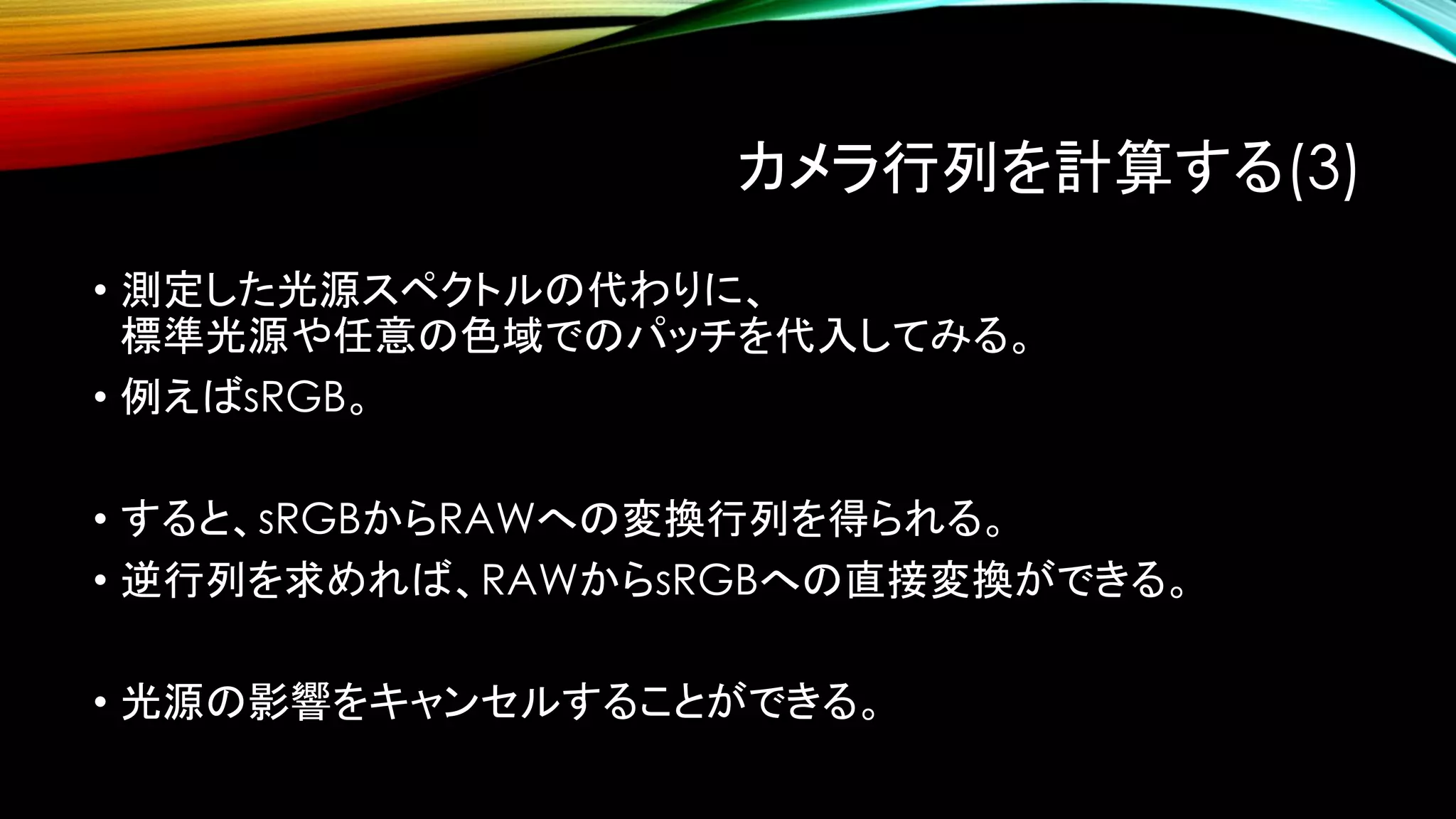 カメラ行列を計算する(3)
• 測定した光源スペクトルの代わりに、
標準光源や任意の色域でのパッチを代入してみる。
• 例えばsRGB。
• すると、sRGBからRAWへの変換行列を得られる。
• 逆行列を求めれば、RAWからsRGBへの直接変換ができる。
• 光源の影響をキャンセルすることができる。
 