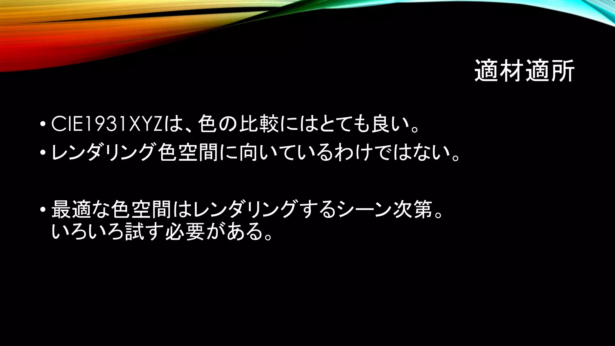 適材適所
• CIE1931XYZは、色の比較にはとても良い。
• レンダリング色空間に向いているわけではない。
• 最適な色空間はレンダリングするシーン次第。
いろいろ試す必要がある。
 