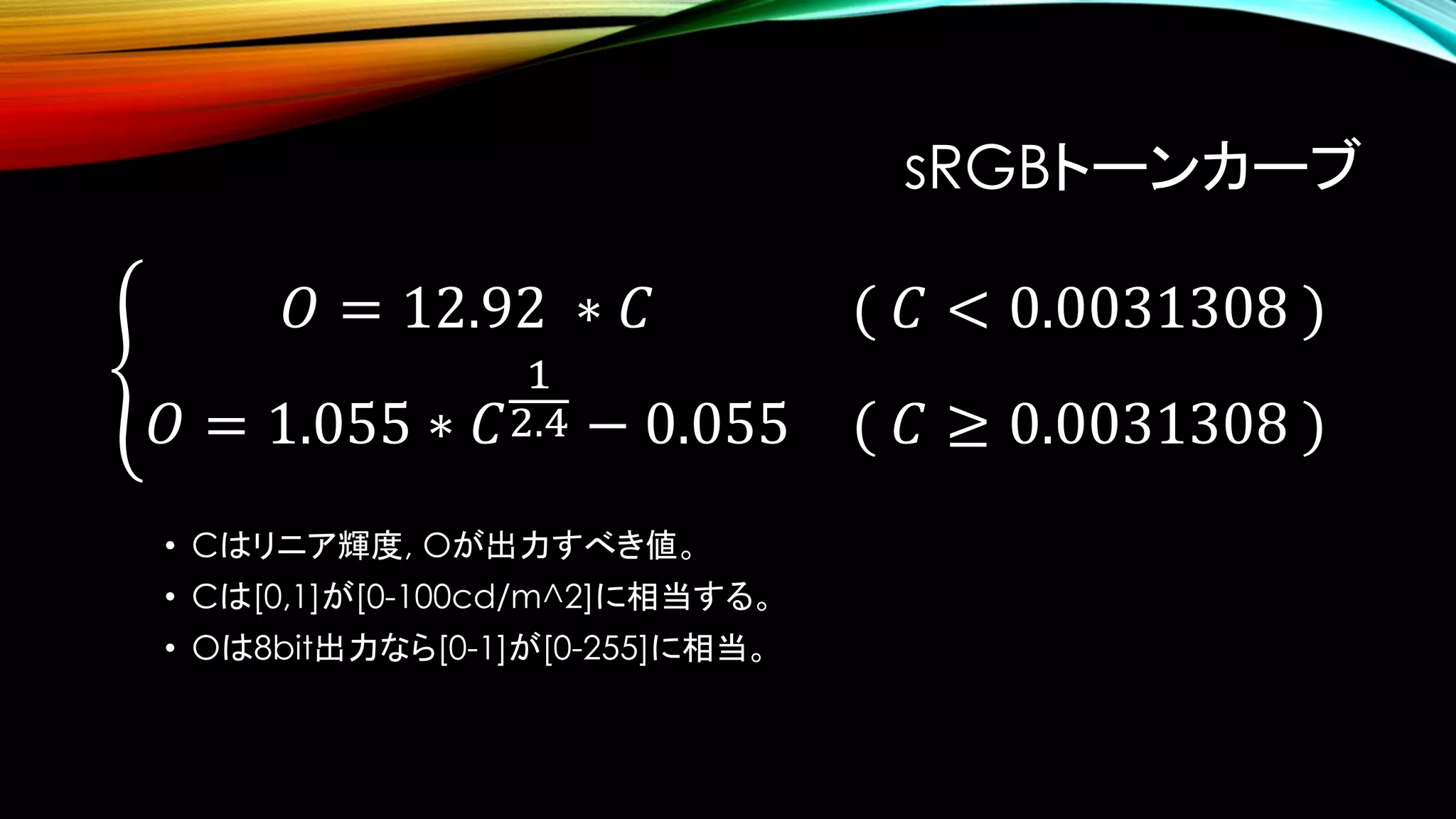 sRGBトーンカーブ
• Cはリニア輝度, Oが出力すべき値。
• Cは[0,1]が[0-100cd/m^2]に相当する。
• Oは8bit出力なら[0-1]が[0-255]に相当。
ቐ
𝑂 = 12.92 ∗ 𝐶 ( 𝐶 < 0.0031308 )
𝑂 = 1.055 ∗ 𝐶
1
2.4 − 0.055 ( 𝐶 ≥ 0.0031308 )
 