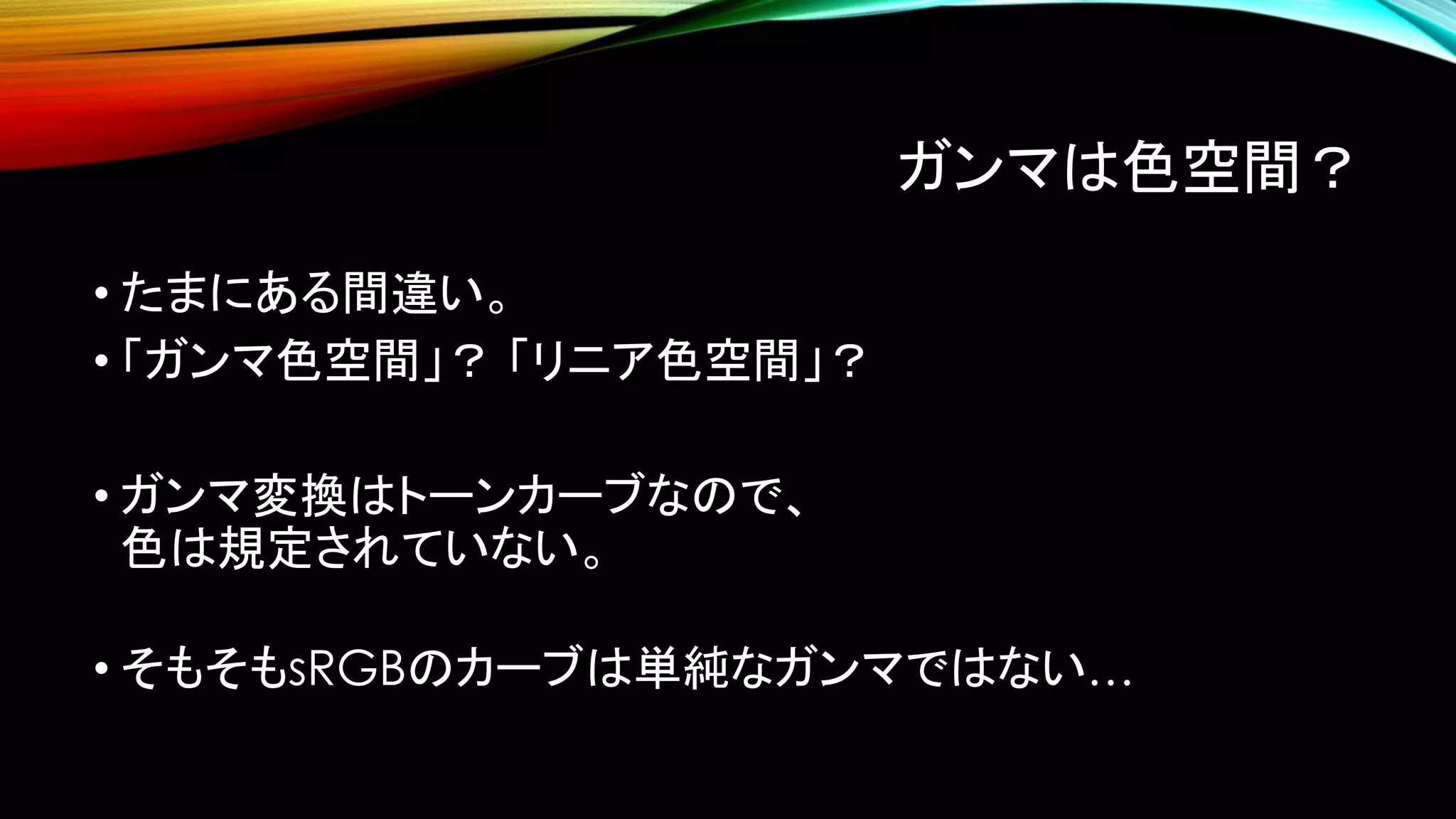 ガンマは色空間？
• たまにある間違い。
• 「ガンマ色空間」？ 「リニア色空間」？
• ガンマ変換はトーンカーブなので、
色は規定されていない。
• そもそもsRGBのカーブは単純なガンマではない…
 