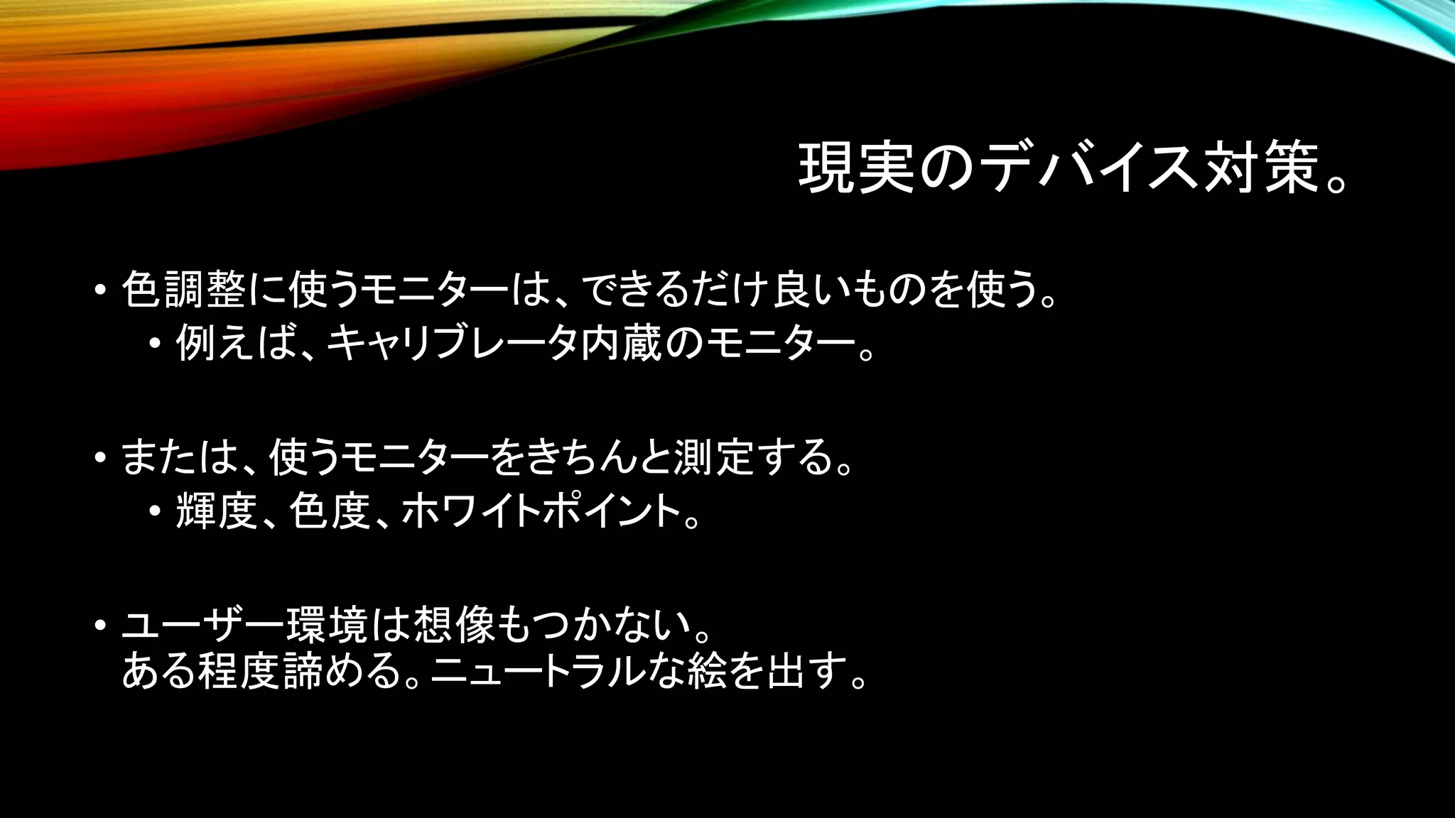 現実のデバイス対策。
• 色調整に使うモニターは、できるだけ良いものを使う。
• 例えば、キャリブレータ内蔵のモニター。
• または、使うモニターをきちんと測定する。
• 輝度、色度、ホワイトポイント。
• ユーザー環境は想像もつかない。
ある程度諦める。ニュートラルな絵を出す。
 