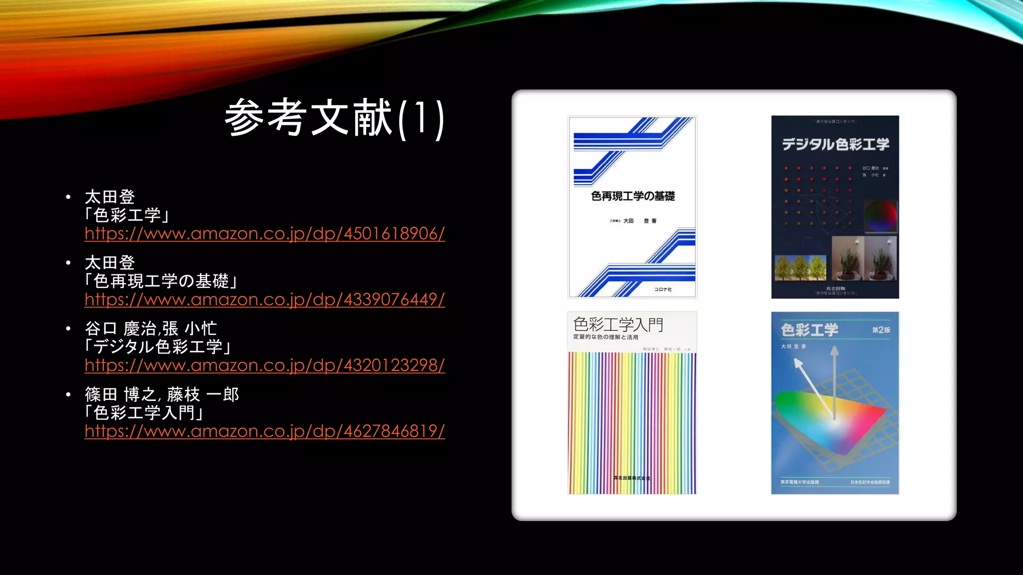 参考文献(1)
• 太田登
「色彩工学」
https://www.amazon.co.jp/dp/4501618906/
• 太田登
「色再現工学の基礎」
https://www.amazon.co.jp/dp/4339076449/
• 谷口 慶治,張 小忙
「デジタル色彩工学」
https://www.amazon.co.jp/dp/4320123298/
• 篠田 博之, 藤枝 一郎
「色彩工学入門」
https://www.amazon.co.jp/dp/4627846819/
 