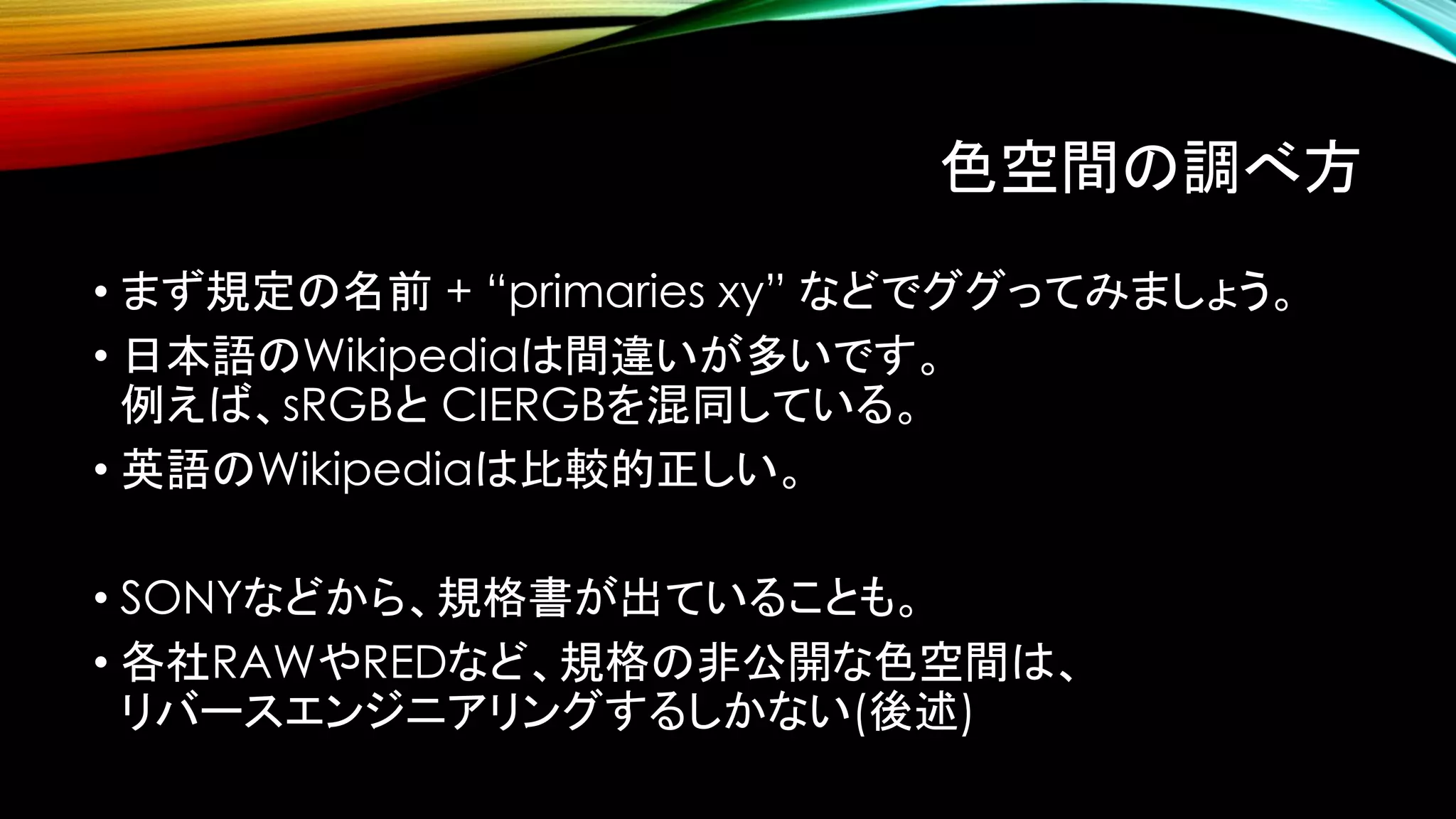 色空間の調べ方
• まず規定の名前 + “primaries xy” などでググってみましょう。
• 日本語のWikipediaは間違いが多いです。
例えば、sRGBと CIERGBを混同している。
• 英語のWikipediaは比較的正しい。
• SONYなどから、規格書が出ていることも。
• 各社RAWやREDなど、規格の非公開な色空間は、
リバースエンジニアリングするしかない(後述)
 
