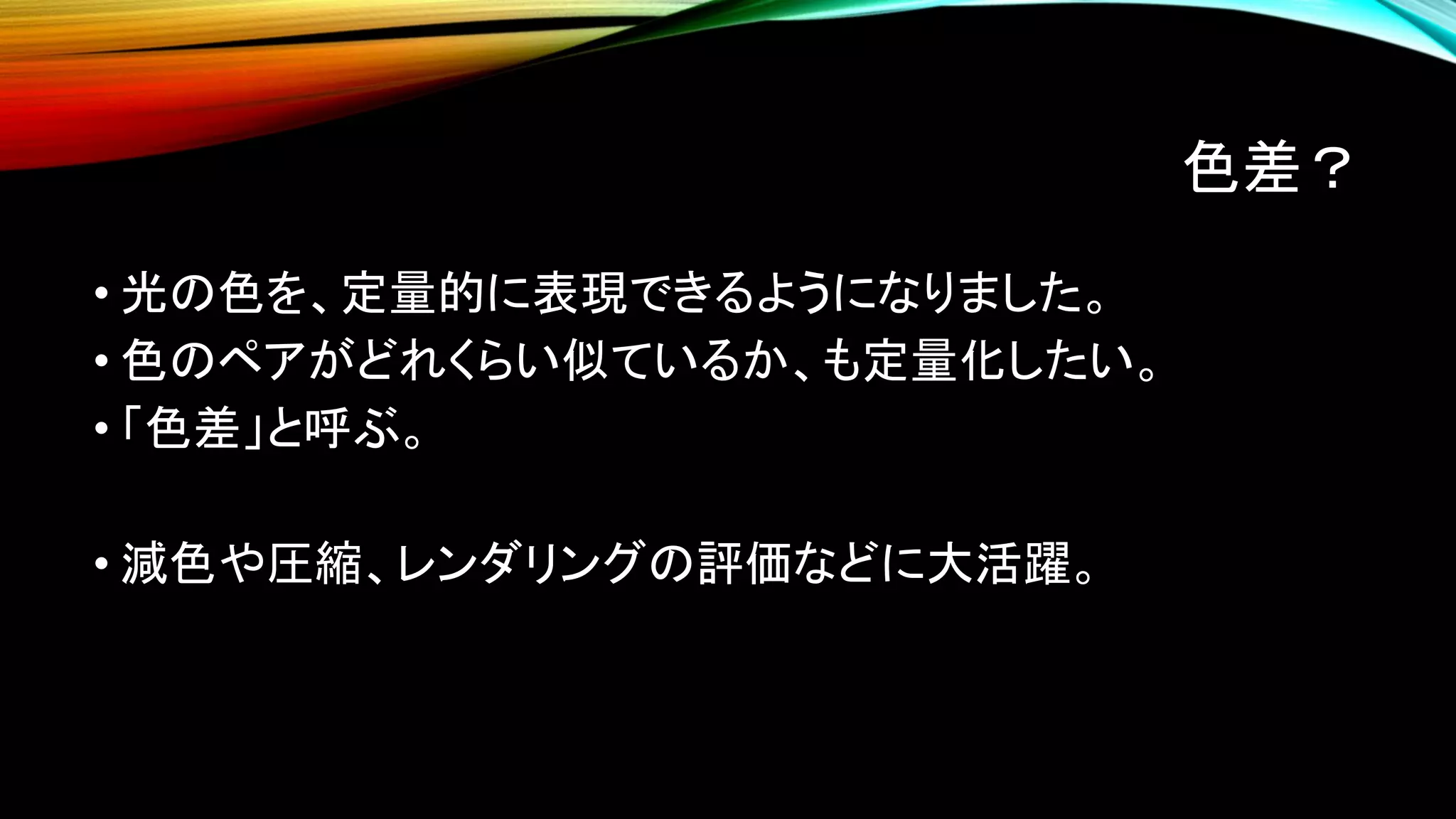 色差？
• 光の色を、定量的に表現できるようになりました。
• 色のペアがどれくらい似ているか、も定量化したい。
• 「色差」と呼ぶ。
• 減色や圧縮、レンダリングの評価などに大活躍。
 