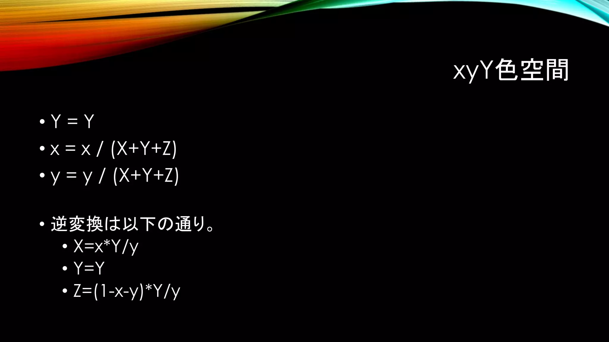 xyY色空間
• Y = Y
• x = x / (X+Y+Z)
• y = y / (X+Y+Z)
• 逆変換は以下の通り。
• X=x*Y/y
• Y=Y
• Z=(1-x-y)*Y/y
 