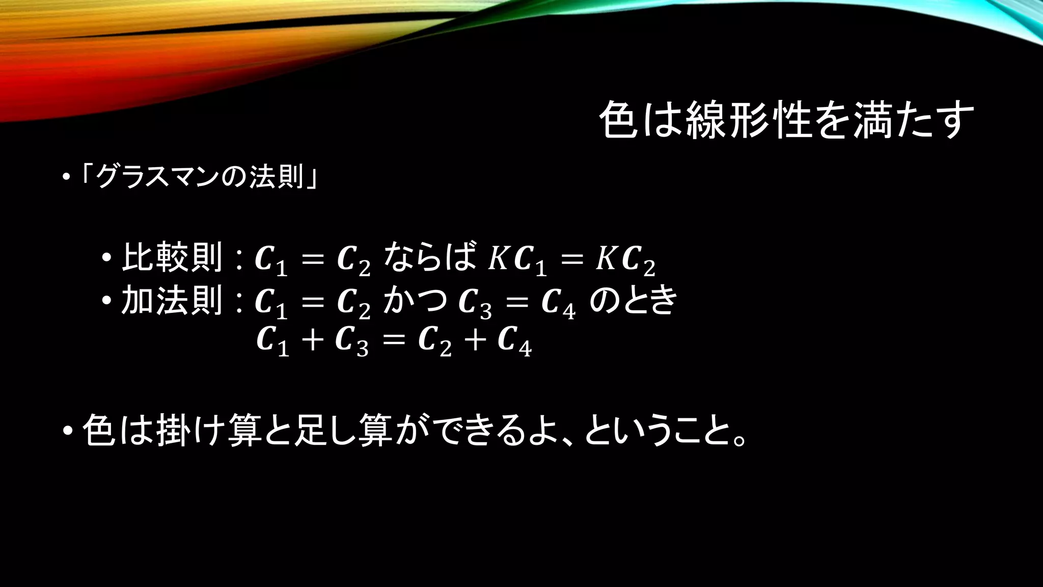 色は線形性を満たす
• 「グラスマンの法則」
• 比較則 : 𝑪1 = 𝑪2 ならば 𝐾𝑪1 = 𝐾𝑪2
• 加法則 : 𝑪1 = 𝑪2 かつ 𝑪3 = 𝑪4 のとき
𝑪1 + 𝑪3 = 𝑪2 + 𝑪4
• 色は掛け算と足し算ができるよ、ということ。
 