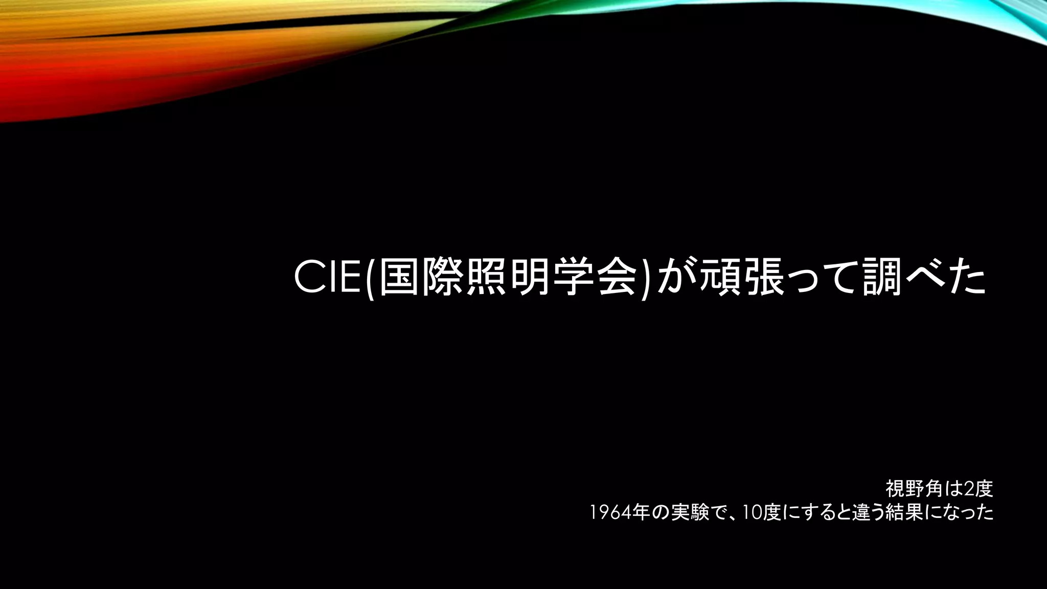 CIE(国際照明学会)が頑張って調べた
視野角は2度
1964年の実験で、10度にすると違う結果になった
 