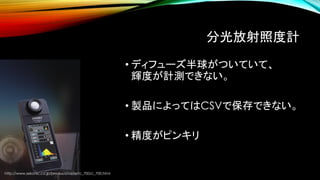 分光放射照度計
• ディフューズ半球がついていて、
輝度が計測できない。
• 製品によってはCSVで保存できない。
• 精度がピンキリ
http://www.sekonic.co.jp/product/meter/c_700/c_700.html
 