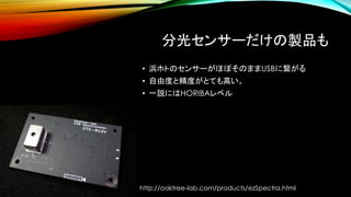分光センサーだけの製品も
• 浜ホトのセンサーがほぼそのままUSBに繋がる
• 自由度と精度がとても高い。
• 一説にはHORIBAレベル
http://oaktree-lab.com/products/ezSpectra.html
 