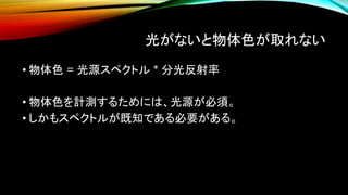 光がないと物体色が取れない
• 物体色 = 光源スペクトル * 分光反射率
• 物体色を計測するためには、光源が必須。
• しかもスペクトルが既知である必要がある。
 